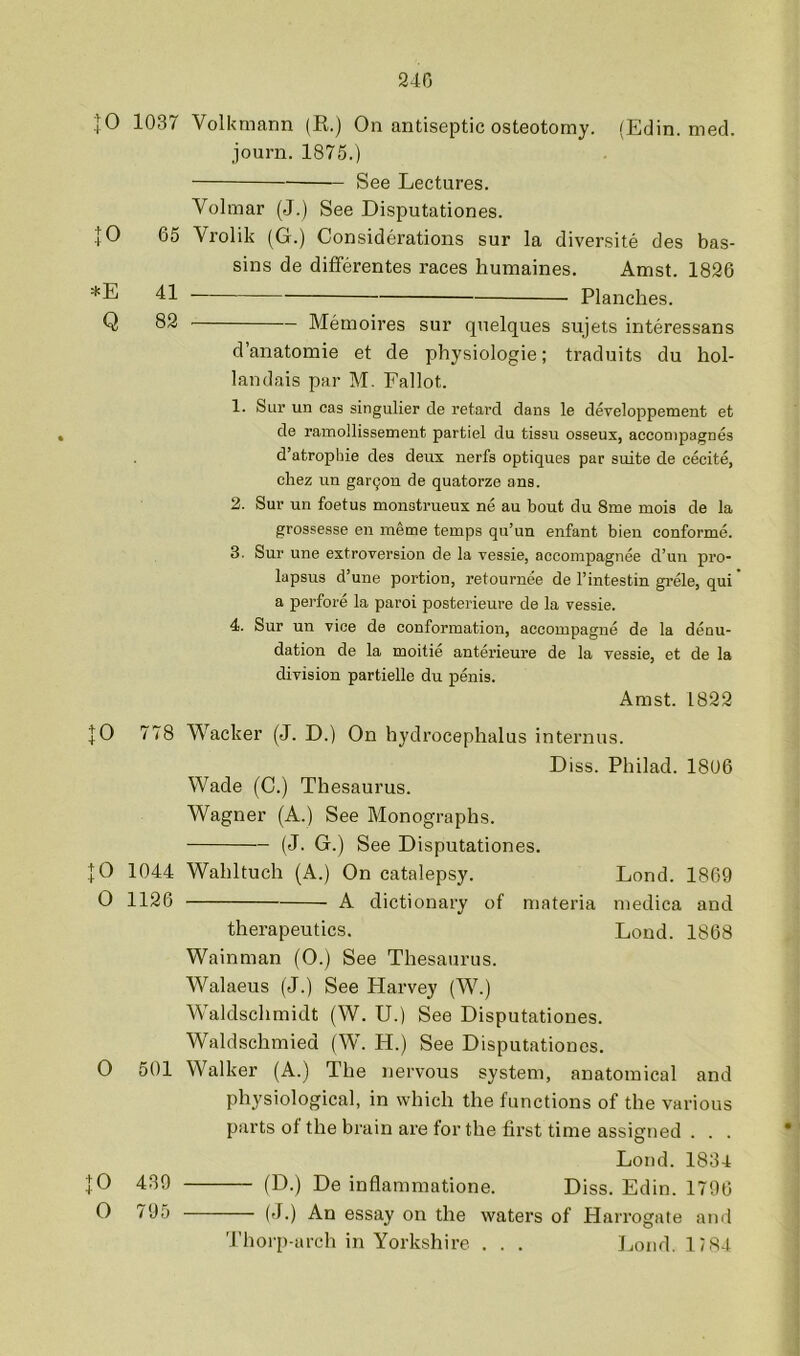 240 |0 1037 Volkmann (R.) On antiseptic osteotomy. (Edin. med. journ. 1875.) See Lectures. Volmar (J.) See Disputationes. JO 65 Vrolik (G.) Considerations sur la diversite des bas- sins de differentes races humaines. Amst. 1826 *E 41 Planches. Q 82 Memoires sur quelques sujets interessans d’anatomie et de physiologie; traduits du hol- landais par M. Fallot. 1. Sur un cas singulier de retard dans le developpement et de ramollissement partiel du tissu osseux, acconipagnes d’atroplne des deux nerfs optiques par suite de cecite, chez un gar90n de quatorze ans. 2. Sur un foetus monstrueux ne au bout du 8me mois de la grossesse en metne temps qu’un enfant bien conforme. 3. Sur une extroversion de la vessie, accompagnee d’un pro- lapsus d’une portion, retournee de I’intestin grele, qui a perfore la paroi posterieure de la vessie. 4. Sur un vice de conformation, aecompagne de la denu- dation de la moitie anterieure de la vessie, et de la division partielle du penis. Amst. 1822 JO 778 Wacker (J. D.) On hydrocephalus internus. Diss. Philad. 1806 Wade (C.) Thesaurus. Wagner (A.) See Monographs. (J. G.) See Disputationes. JO 1044 Wahltuch (A.) On catalepsy. Lond. 1869 0 1126 A dictionary of materia medica and therapeutics. Lond. 1868 Wainman (0.) See Thesaurus. W^alaeus (J.) See Harvey (W^) Waldschmidt (W. U.) See Disputationes. Waldschmied (W. H.) See Disputationes. 0 501 Walker (A.) The nervous system, anatomical and physiological, in which the functions of the various parts of the brain are for the fii’st time assigned . . . Lond. 1834 JO 439 (D.) De inflammatione. Diss. Edin. 1796 O 795 (J.) An essay on the waters of Harrogate and Thorp-arch in Yorkshire . . . Lond. 1/84