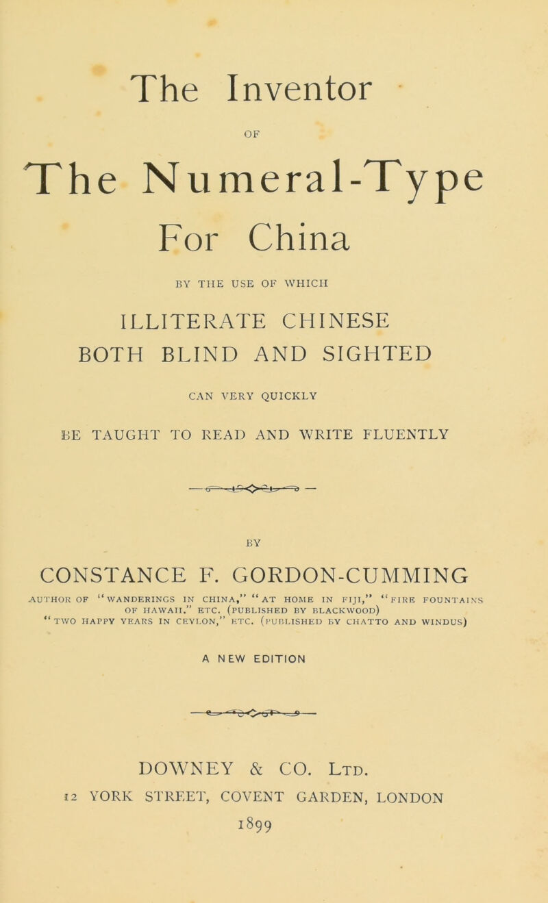 The Inventor OF The Numera 1-Type For China BY TIIE USE OF WHICH ILLITERATE CHINESE BOTH BLIND AND SIGHTED CAN VERY QUICKLY BE TAUGHT TO READ AND WRITE FLUENTLY — <r~- ■ * i> — BY CONSTANCE F. GORDON-CUMMING AUTHOR OF “WANDERINGS IN CHINA,” “ AT HOME IN FIJI,” “FIRE FOUNTAINS OF HAWAII.” ETC. (PUBLISHED BY BLACKWOOD) “two HAPPY YEARS IN CEYLON,” ETC. (PUBLISHED BY CHATTO AND WINDUS) A NEW EDITION «* - - • - j> DOWNEY & CO. Ltd. i2 YORK STREET, COVENT GARDEN, LONDON 1899