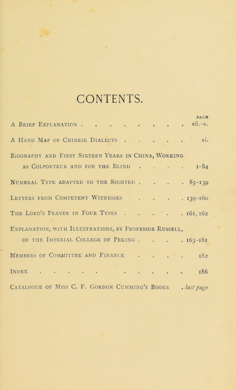 CONTENTS PAGE A Brief Explanation vii.-x. A Hand Map of Chinese Dialects xi. BiOGRAPHY AND FIRST SIXTEEN YEARS IN CHINA, WORKING as Colporteur and for the Blind .... 1-S4 Numeral Type adapted to the Sighted .... 85-139 Letters from Competent Witnesses .... 139-160 Tpie Lord’s Prayer in Four Types . . . ' . . 161,162 Explanation, with Illustrations, by Professor Russell, of the Imperial College of Peking .... 163-181 Members of Committee and Finance .... 1S2 Index 186 Catalogue of Miss C. F. Gordon Cumming’s Books . last page