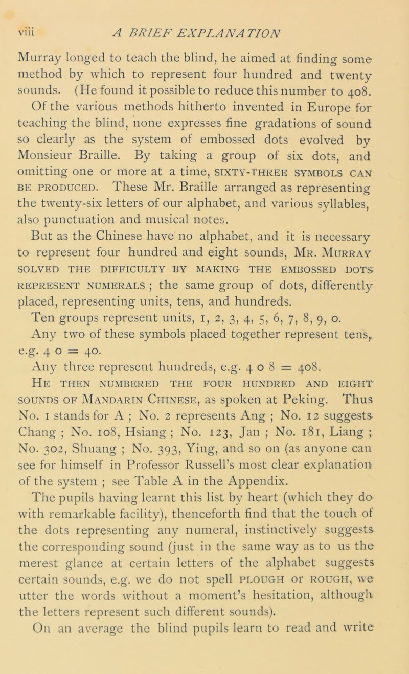 Murray longed to teach the blind, he aimed at finding some method by which to represent four hundred and twenty sounds. (He found it possible to reduce this number to 408. Of the various methods hitherto invented in Europe for teaching the blind, none expresses fine gradations of sound so clearly as the system of embossed dots evolved by Monsieur Braille. By taking a group of six dots, and omitting one or more at a time, sixty-three symbols can be produced. These Mr. Braille arranged as representing the twenty-six letters of our alphabet, and various syllables, also punctuation and musical notes. But as the Chinese have no alphabet, and it is necessary to represent four hundred and eight sounds, Mr. Murray SOLVED THE DIFFICULTY BY MAKING THE EMBOSSED DOTS represent numerals ; the same group of dots, differently placed, representing units, tens, and hundreds. Ten groups represent units, 1, 2, 3, 4, 5, 6, 7, 8, 9, o. Any two of these symbols placed together represent tensr e.g. 4 0 = 40. Any three represent hundreds, e.g. 408 = 408. He then numbered the four hundred and eight sounds of Mandarin Chinese, as spoken at Peking. Thus No. 1 stands for A ; No. 2 represents Ang ; No. 12 suggests- Chang ; No. 108, Hsiang; No. 123, Jan ; No. 181, Liang No. 302, Shuang ; No. 393, Ying, and so on (as anyone can see for himself in Professor Russell's most clear explanation of the system ; see Table A in the Appendix. The pupils having learnt this list by heart (which they do with remarkable facility), thenceforth find that the touch of the dots iepresenting any numeral, instinctively suggests the corresponding sound (just in the same way as to us the merest glance at certain letters of the alphabet suggests certain sounds, e.g. we do not spell plough or rough, we utter the words without a moment’s hesitation, although the letters represent such different sounds). On an average the blind pupils learn to read and write