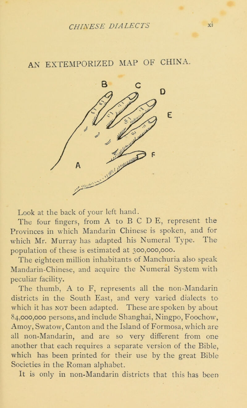 CHINESE D/A LECTS AN EXTEMPORIZED MAP OF CHINA. Look at the back of your left hand. The four fingers, from A to B C D E, represent the Provinces in which Mandarin Chinese is spoken, and for which Mr. Murray has adapted his Numeral Type. The population of these is estimated at 300,000,000. The eighteen million inhabitants of Manchuria also speak Mandarin-Chinese, and acquire the Numeral System with peculiar facility. The thumb, A to F, represents all the non-Mandarin districts in the South East, and very varied dialects to which it has not been adapted. These are spoken by about 84,000,000 persons, and include Shanghai, Ningpo, Foochow, Amoy, Swatow, Canton and the Island of Formosa, which are all non-Mandarin, and are so very different from one another that each requires a separate version of the Bible, which has been printed for their use by the great Bible Societies in the Roman alphabet. It is only in non-Mandarin districts that this has been
