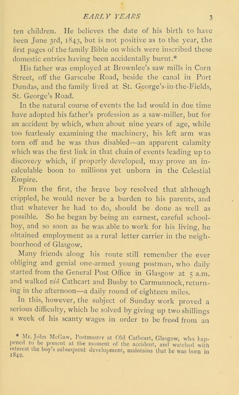 EARLY YEARS ten children. He believes the date of his birth to have been June 3rd, 1843, but is not positive as to the year, the first pages of the family Bible on which were inscribed these domestic entries having been accidentally burnt.* His father was employed at Brownlee’s saw mills in Corn Street, off the Garscube Road, beside the canal in Port Dundas, and the family lived at St. George’s-in-the-Fields, St. George’s Road. In the natural course of events the lad would in due time have adopted his father’s profession as a saw-miller, but for an accident by which, when about nine years of age, while too fearlessly examining the machinery, his left arm was torn off and he was thus disabled—an apparent calamity which was the first link in that chain of events leading up to discovery which, if properly developed, may prove an in- calculable boon to millions yet unborn in the Celestial Empire. From the first, the brave boy resolved that although crippled, he would never be a burden to his parents, and that whatever he had to do, should be done as well as possible. So he began by being an earnest, careful school- boy, and so soon as he was able to work for his living, he obtained employment as a rural letter carrier in the neigh- bourhood of Glasgow. Many friends along his route still remember the ever obliging and genial one-armed young postman, who daily started from the General Post Office in Glasgow at 5 a.m. and walked via Cathcart and Busby to Carmunnock, return- ing in the afternoon—a daily round of eighteen miles. In this, however, the subject of Sunday work proved a serious difficulty, which he solved by giving up two shillings a week of his scanty wages in order to be free-d from an * Mr. John McGaw, Postmaster at Old Cathcart, Glasgow, who hap- pened to be present at the moment of the accident, and watched with interest the boy’s subsequent development, maintains that he was bom in 1042,