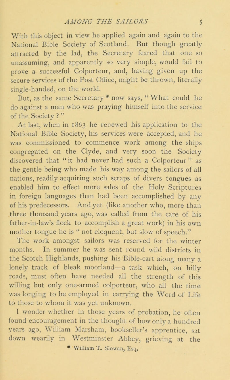 With this object in view he applied again and again to the National Bible Society of Scotland. But though greatly attracted by the lad, the Secretary feared that one so unassuming, and apparently so very simple, would fail to prove a successful Colporteur, and, having given up the secure services of the Post Office, might be thrown, literally single-handed, on the world. But, as the same Secretary * now says, “ What could he do against a man who was praying himself into the service of the Society ? ” At last, when in 1863 he renewed his application to the National Bible Society, his services were accepted, and he was commissioned to commence work among the ships congregated on the Clyde, and very soon the Society discovered that “it had never had such a Colporteur” as the gentle being who made his way among the sailors of all nations, readily acquiring such scraps of divers tongues as enabled him to effect more sales of the Holy Scriptures in foreign languages than had been accomplished b)^ any of his predecessors. And yet (like another who, more than three thousand years ago, was called from the care of his father-in-law’s flock to accomplish a great work) in his own mother tongue he is “ not eloquent, but slow of speech.” The work amongst sailors was reserved for the winter months. In summer he was sent round wild districts in the Scotch Highlands, pushing his Bible-cart along many a lonely track of bleak moorland—a task which, on hilly roads, must often have needed all the strength of this willing but only one-armed colporteur, who all the time was longing to be employed in carrying the Word of Life to those to whom it was yet unknown. [ wonder whether in those years of probation, he often found encouragement in the thought of how only a hundred years ago, William Marsham, bookseller’s apprentice, sat down wearily in Westminster Abbey, grieving at the * William T. Slow an, Esq.