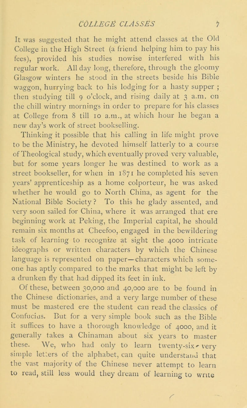 It was suggested that he might attend classes at the Old College in the High Street (a friend helping him to pay his fees), provided his studies nowise interfered with his regular work. All day long, therefore, through the gloomy Glasgow winters he stood in the streets beside his Bible waggon, hurrying back to his lodging for a hasty supper ; then studying till 9 o’clock, and rising daily at 3 a.m. on the chill wintry mornings in order to prepare for his classes at College from 8 till 10 a.m., at which hour he began a new day’s work of street bookselling. Thinking it possible that his calling in life might prove to be the Ministry, he devoted himself latterly to a course of Theological study, which eventually proved very valuable, but for some years longer he was destined to work as a street bookseller, for when in 1871 he completed his seven years’ apprenticeship as a home colporteur, he was asked whether he would go to North China, as agent for the National Bible Society ? To this he glady assented, and very soon sailed for China, where it was arranged that ere beginning work at Peking, the Imperial capital, he should remain six months at Cheefoo, engaged in the bewildering task of learning to recognize at sight the 4000 intricate ideographs or written characters by which the Chinese language is represented on paper—characters which some- one has aptly compared to the marks that might be left by a drunken fly that had dipped its feet in ink. Of these, between 30,000 and 40,000 are to be found in the Chinese dictionaries, and a very large number of these must be mastered ere the student can read the classics of Confucius. But for a very simple book such as the Bible it suffices to have a thorough knowledge of 4000, and it generally takes a Chinaman about six years to master these. We, who had only to learn twenty-six^ very simple letters of the alphabet, can quite understand that the vast majority of the Chinese never attempt to learn to read, still less would they dream of learning to write