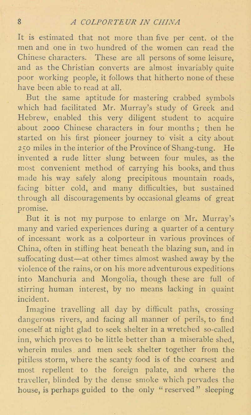 It is estimated that not more than five per cent, ot the men and one in two hundred of the women can read the Chinese characters. These are all persons of some leisure, and as the Christian converts are almost invariably quite poor working people, it follows that hitherto none of these have been able to read at all. But the same aptitude for mastering crabbed symbols which had facilitated Mr. Murray’s study of Greek and Hebrew, enabled this very diligent student to acquire about 2000 Chinese characters in four months ; then he started on his first pioneer journey to visit a city about 250 miles in the interior of the Province of Shang-tung. He invented a rude litter slung between four mules, as the most convenient method of carrying his books, and thus made his way safely along precipitous mountain roads, facing bitter cold, and many difficulties, but sustained through all discouragements by occasional gleams of great promise. But it is not my purpose to enlarge on Mr. Murray’s many and varied experiences during a quarter of a century of incessant work as a colporteur in various provinces of China, often in stifling heat beneath the blazing sun, and in suffocating dust—at other times almost washed away by the violence of the rains, or on his more adventurous expeditions into Manchuria and Mongolia, though these are full of stirring human interest, by no means lacking in quaint incident. Imagine travelling all day by difficult paths, crossing dangerous rivers, and facing all manner of perils, to find oneself at night glad to seek shelter in a wretched so-called inn, which proves to be little better than a miserable shed, wherein mules and men seek shelter together from the pitiless storm, where the scanty food is of the coarsest and most repellent to the foreign palate, and where the traveller, blinded by the dense smoke which pervades the house, is perhaps guided to the only “ reserved ” sleeping