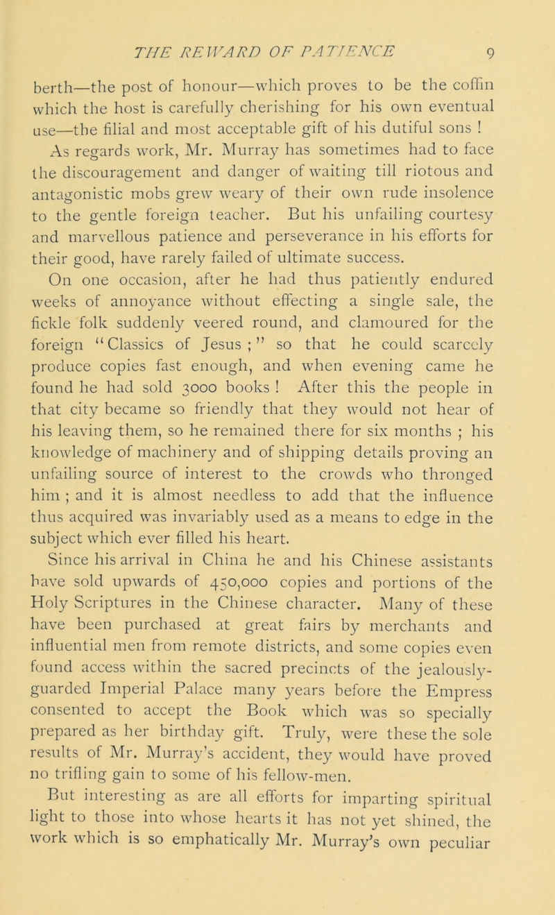 berth—the post of honour—which proves to be the coffin which the host is carefully cherishing for his own eventual use—the filial and most acceptable gift of his dutiful sons ! As regards work, Mr. Murray has sometimes had to face the discouragement and danger of waiting till riotous and antagonistic mobs grew weary of their own rude insolence to the gentle foreign teacher. But his unfailing courtesy and marvellous patience and perseverance in his efforts for their good, have rarely failed of ultimate success. On one occasion, after he had thus patiently endured weeks of annoyance without effecting a single sale, the fickle folk suddenly veered round, and clamoured for the foreign “Classics of Jesus;” so that he could scarcely produce copies fast enough, and when evening came he found he had sold 3000 books ! After this the people in that city became so friendly that they would not hear of his leaving them, so he remained there for six months ; his knowledge of machinery and of shipping details proving an unfailing source of interest to the crowds who thronged him ; and it is almost needless to add that the influence thus acquired was invariably used as a means to edge in the subject which ever filled his heart. Since his arrival in China he and his Chinese assistants have sold upwards of 450,000 copies and portions of the Holy Scriptures in the Chinese character. Many of these have been purchased at great fairs by merchants and influential men from remote districts, and some copies even found access within the sacred precincts of the jealously- guarded Imperial Palace many years before the Empress consented to accept the Book which was so specially prepared as her birthday gift. Truly, were these the sole results of Mr. Murray’s accident, they would have proved no trifling gain to some of his fellow-men. But interesting as are all efforts for imparting spiritual light to those into whose hearts it has not yet shined, the work which is so emphatically Mr. Murray’s own peculiar