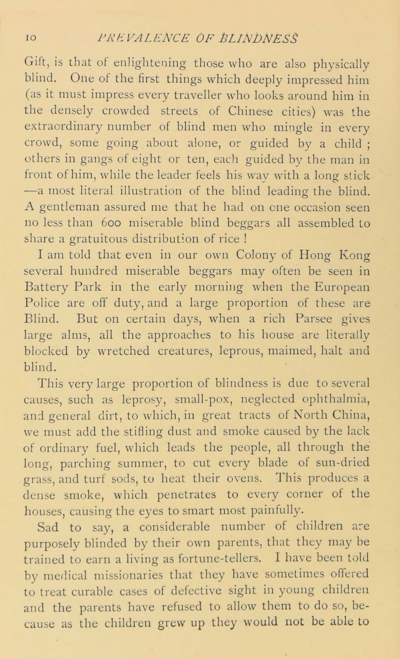 IO PREVALENCE OF BLINDNESS Gift, is that of enlightening those who are also physically blind. One of the first things which deeply impressed him (as it must impress every traveller who looks around him in the densely crowded streets of Chinese cities) was the extraordinary number of blind men who mingle in every crowd, some going about alone, or guided by a child ; others in gangs of eight or ten, each guided by the man in front of him, while the leader feels his wav with a long- stick —a most literal illustration of the blind leading the blind. A gentleman assured me that he had on one occasion seen no less than 600 miserable blind beggars all assembled to share a gratuitous distribution of rice ! I am told that even in our own Colony of Hong Kong several hundred miserable beggars may often be seen in Battery Park in the early morning when the European Police are off duty, and a large proportion of these are Blind. But on certain days, when a rich Parsee gives large alms, all the approaches to his house are literally blocked by wretched creatures, leprous, maimed, halt and blind. This very large proportion of blindness is due to several causes, such as leprosy, small-pox, neglected ophthalmia, and general dirt, to which, in great tracts of North China, we must add the stifling dust and smoke caused by the lack of ordinary fuel, which leads the people, all through the long, parching summer, to cut every blade of sun-dried grass, and turf sods, to heat their ovens. This produces a dense smoke, which penetrates to every corner of the houses, causing the eyes to smart most painfully. Sad to say, a considerable number of children are purposely blinded by their own parents, that they may be trained to earn a living as fortune-tellers. I have been told by medical missionaries that they have sometimes offered to treat curable cases of defective sight in young children and the parents have refused to allow them to do so, be- cause as the children grew up they would not be able to