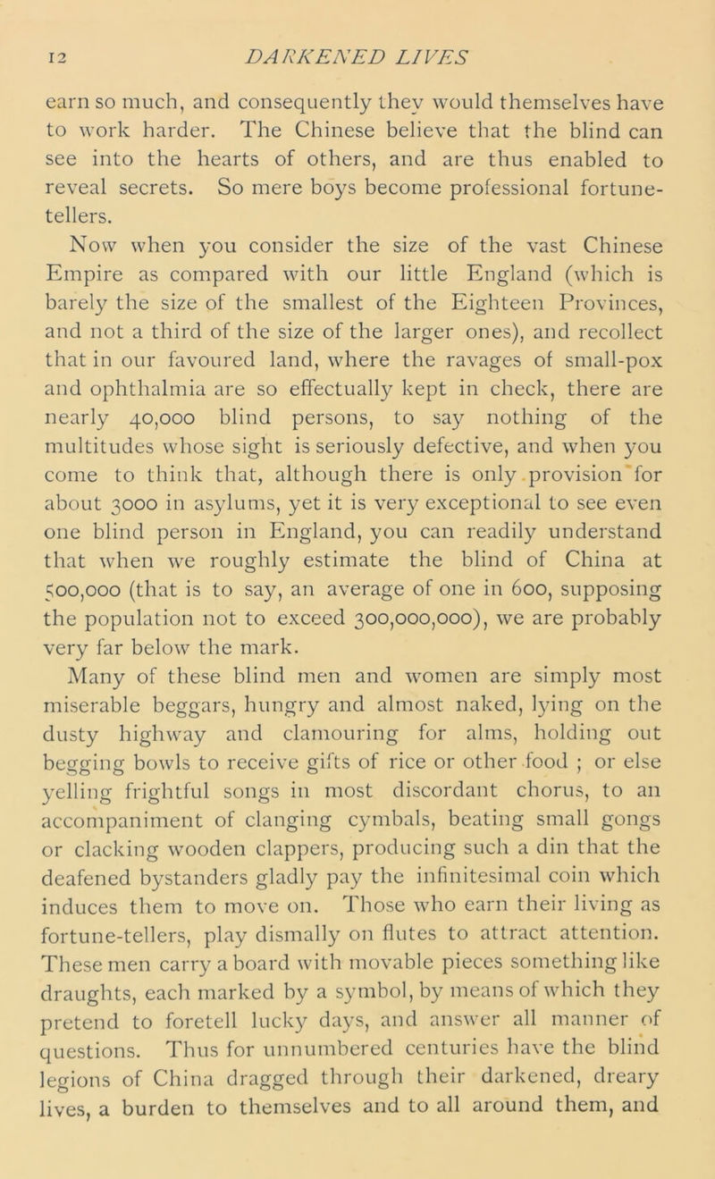 earn so much, and consequently they would themselves have to work harder. The Chinese believe that the blind can see into the hearts of others, and are thus enabled to reveal secrets. So mere boys become professional fortune- tellers. Now when you consider the size of the vast Chinese Empire as compared with our little England (which is barely the size of the smallest of the Eighteen Provinces, and not a third of the size of the larger ones), and recollect that in our favoured land, where the ravages of small-pox and ophthalmia are so effectually kept in check, there are nearly 40,000 blind persons, to say nothing of the multitudes whose sight is seriously defective, and when you come to think that, although there is only provision for about 3000 in asylums, yet it is very exceptional to see even one blind person in England, you can readily understand that when we roughly estimate the blind of China at 500,000 (that is to say, an average of one in 600, supposing the population not to exceed 300,000,000), we are probably very far below the mark. Many of these blind men and women are simply most miserable beggars, hungry and almost naked, lying on the dusty highway and clamouring for alms, holding out beetrinff bowls to receive gifts of rice or other food ; or else yelling frightful songs in most discordant chorus, to an accompaniment of clanging cymbals, beating small gongs or clacking wooden clappers, producing such a din that the deafened bystanders gladly pay the infinitesimal coin which induces them to move 011. Those who earn their living as fortune-tellers, play dismally on flutes to attract attention. These men carry aboard with movable pieces something like draughts, each marked by a symbol, by means of which they pretend to foretell lucky days, and answer all manner of questions. Thus for unnumbered centuries have the blind legions of China dragged through their darkened, dreary lives, a burden to themselves and to all around them, and
