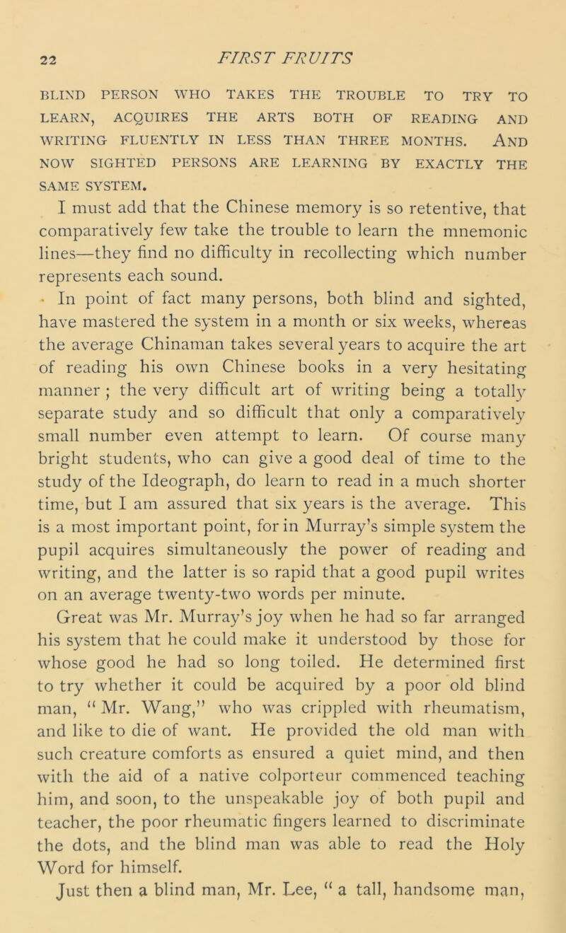 FIRST FRUITS BLIND PERSON WHO TAKES THE TROUBLE TO TRY TO LEARN, ACQUIRES THE ARTS BOTH OF READING AND WRITING FLUENTLY IN LESS THAN THREE MONTHS. AND NOW SIGHTED PERSONS ARE LEARNING BY EXACTLY THE SAME SYSTEM. I must add that the Chinese memory is so retentive, that comparatively few take the trouble to learn the mnemonic lines—they find no difficulty in recollecting which number represents each sound. • In point of fact many persons, both blind and sighted, have mastered the system in a month or six weeks, whereas the average Chinaman takes several years to acquire the art of reading his own Chinese books in a very hesitating manner ; the very difficult art of writing being a totally separate study and so difficult that only a comparatively small number even attempt to learn. Of course many bright students, who can give a good deal of time to the study of the Ideograph, do learn to read in a much shorter time, but I am assured that six years is the average. This is a most important point, for in Murray’s simple system the pupil acquires simultaneously the power of reading and writing, and the latter is so rapid that a good pupil writes on an average twenty-two words per minute. Great was Mr. Murray’s joy when he had so far arranged his system that he could make it understood by those for whose good he had so long toiled. He determined first to try whether it could be acquired by a poor old blind man, “ Mr. Wang,” who was crippled with rheumatism, and like to die of want. He provided the old man with such creature comforts as ensured a quiet mind, and then with the aid of a native colporteur commenced teaching him, and soon, to the unspeakable joy of both pupil and teacher, the poor rheumatic fingers learned to discriminate the dots, and the blind man was able to read the Holy Word for himself. Just then a blind man, Mr. Lee, “ a tall, handsome man,