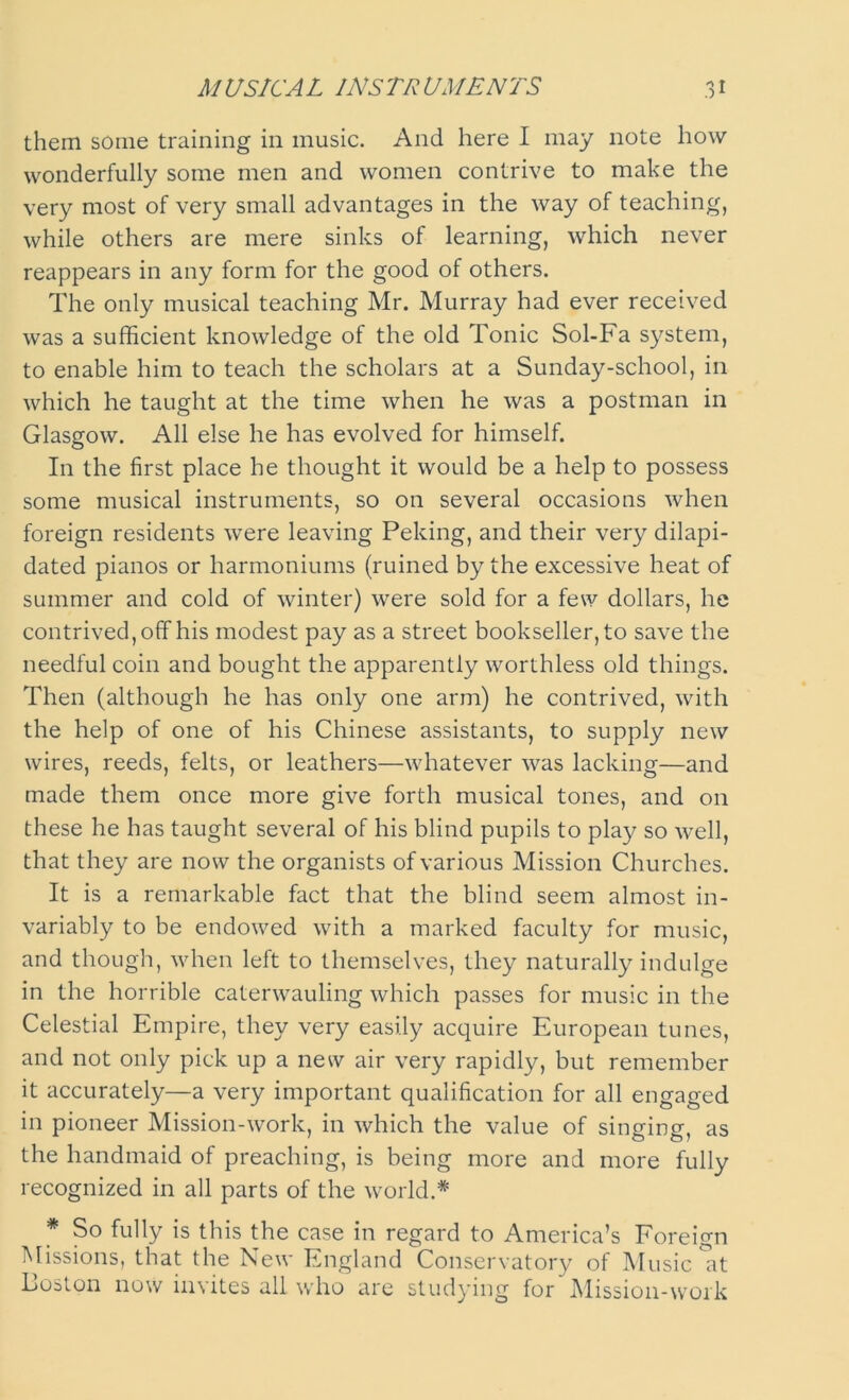 them some training in music. And here I may note how wonderfully some men and women contrive to make the very most of very small advantages in the way of teaching, while others are mere sinks of learning, which never reappears in any form for the good of others. The only musical teaching Mr. Murray had ever received was a sufficient knowledge of the old Tonic Sol-Fa system, to enable him to teach the scholars at a Sunday-school, in which he taught at the time when he was a postman in Glasgow. All else he has evolved for himself. In the first place he thought it would be a help to possess some musical instruments, so on several occasions when foreign residents were leaving Peking, and their very dilapi- dated pianos or harmoniums (ruined by the excessive heat of summer and cold of winter) were sold for a few dollars, he contrived, off his modest pay as a street bookseller, to save the needful coin and bought the apparently worthless old things. Then (although he has only one arm) he contrived, with the help of one of his Chinese assistants, to supply new wires, reeds, felts, or leathers—whatever was lacking—and made them once more give forth musical tones, and on these he has taught several of his blind pupils to play so well, that they are now the organists of various Mission Churches. It is a remarkable fact that the blind seem almost in- variably to be endowed with a marked faculty for music, and though, when left to themselves, they naturally indulge in the horrible caterwauling which passes for music in the Celestial Empire, they very easily acquire European tunes, and not only pick up a new air very rapidly, but remember it accurately—a very important qualification for all engaged in pioneer Mission-work, in which the value of singing, as the handmaid of preaching, is being more and more fully recognized in all parts of the world.* * So fully is this the case in regard to America’s Foreign Missions, that the New England Conservatory of Music'at Boston now invites all who are studying for Mission-work