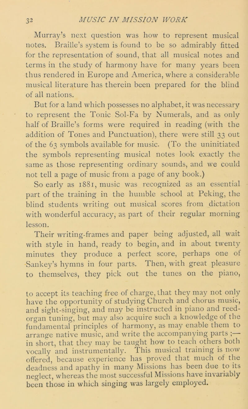 MUSIC IN MISSION WORK Murray’s next question was how to represent musical notes. Braille’s system is found to be so admirably fitted for the representation of sound, that all musical notes and terms in the study of harmony have for many years been thus rendered in Europe and America, where a considerable musical literature has therein been prepared for the blind of all nations. But for a land which possesses no alphabet, it was necessary to represent the Tonic Sol-Fa by Numerals, and as only half of Braille’s forms were required in reading (with the addition of Tones and Punctuation), there were still 33 out of the 63 symbols available for music. (To the uninitiated the symbols representing musical notes look exactly the same as those representing ordinary sounds, and we could not tell a page of music from a page of any book.) So early as 1881, music was recognized as an essential part of the training in the humble school at Peking, the blind students writing out musical scores from dictation with wonderful accuracy, as part of their regular morning lesson. Their writing-frames and paper being adjusted, all wait with style in hand, ready to begin, and in about twenty minutes they produce a perfect score, perhaps one of Sankey’s hymns in four parts. Then, with great pleasure to themselves, they pick out the tunes on the piano, to accept its teaching free of charge, that they may not only have the opportunity of studying Church and chorus music, and sight-singing, and may be instructed in piano and reed- organ tuning, but may also acquire such a knowledge of the fundamental principles of harmony, as may enable them to arrange native music, and write the accompanying parts ; - in short, that they may be taught how to teach others both vocally and instrumentally. This musical training is now offered, because experience has proved that much of the deadness and apathy in many Missions has been due to its neglect, whereas the most successful Missions have invariably been those in which singing was largely employed.