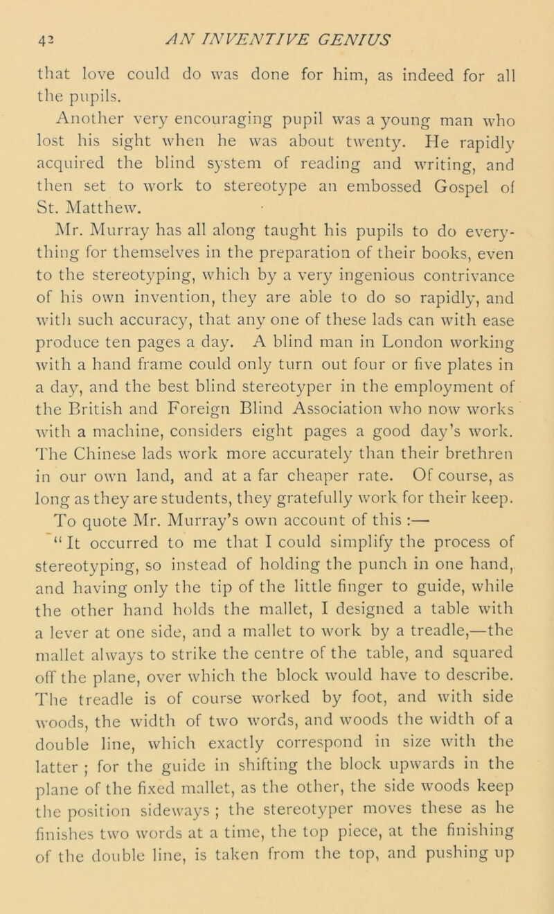 that love could do was done for him, as indeed for all the pupils. Another very encouraging pupil was a young man who lost his sight when he was about twenty. He rapidly acquired the blind system of reading and writing, and then set to work to stereotype an embossed Gospel of St. Matthew. Mr. Murray has all along taught his pupils to do every- thing for themselves in the preparation of their books, even to the stereotyping, which by a very ingenious contrivance of his own invention, they are able to do so rapidly, and with such accuracy, that any one of these lads can with ease produce ten pages a day. A blind man in London working with a hand frame could only turn out four or five plates in a day, and the best blind stereotyper in the employment of the British and Foreign Blind Association who now works with a machine, considers eight pages a good day’s work. The Chinese lads work more accurately than their brethren in our own land, and at a far cheaper rate. Of course, as long as they are students, they gratefully work for their keep. To quote Mr. Murray’s own account of this :— “ It occurred to me that I could simplify the process of stereotyping, so instead of holding the punch in one hand, and having only the tip of the little finger to guide, while the other hand holds the mallet, I designed a table with a lever at one side, and a mallet to work by a treadle,—the mallet always to strike the centre of the table, and squared off the plane, over which the block would have to describe. The treadle is of course worked by foot, and with side woods, the width of two words, and woods the width of a double line, which exactly correspond in size with the latter ; for the guide in shifting the block upwards in the plane of the fixed mallet, as the other, the side woods keep the position sideways ; the stereotyper moves these as he finishes two words at a time, the top piece, at the finishing of the double line, is taken from the top, and pushing up