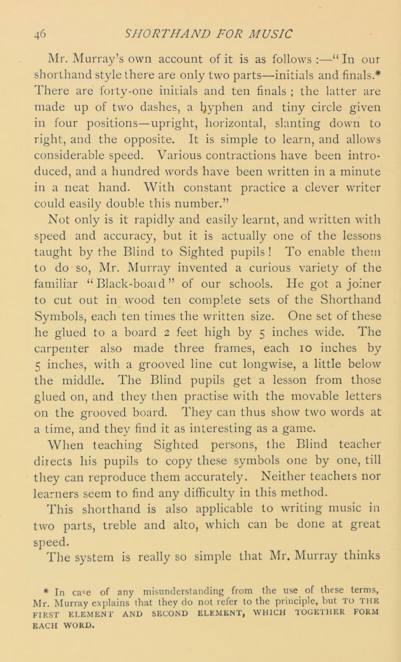 Mr. Murray’s own account of it is as follows :—“In our shorthand style there are only two parts—initials and finals.* There are forty-one initials and ten finals ; the latter are made up of two dashes, a ljyphen and tiny circle given in four positions—upright, horizontal, slanting down to right, and the opposite. It is simple to learn, and allows considerable speed. Various contractions have been intro- duced, and a hundred words have been written in a minute in a neat hand. With constant practice a clever writer could easily double this number.” Not only is it rapidly and easily learnt, and written with speed and accuracy, but it is actually one of the lessons taught by the Blind to Sighted pupils ! To enable them to do so, Mr. Murray invented a curious variety of the familiar “ Black-boaid ” of our schools. lie got a joiner to cut out in wood ten complete sets of the Shorthand Symbols, each ten times the written size. One set of these he glued to a board 2 feet high by 5 inches wide. The carpenter also made three frames, each 10 inches by 5 inches, with a grooved line cut longwise, a little below the middle. The Blind pupils get a lesson from those glued on, and they then practise with the movable letters on the grooved board. They can thus show two words at a time, and they find it as interesting as a game. When teaching Sighted persons, the Blind teacher directs his pupils to copy these symbols one by one, till they can reproduce them accurately. Neither teachers nor learners seem to find any difficulty in this method. This shorthand is also applicable to writing music in two parts, treble and alto, which can be done at great speed. The system is really so simple that Mr. Murray thinks * In ca^e of any misunderstanding from the use of these terms, Mr. Murray explains that they do not refer to the principle, but TO THE FIRST ELEMENT AND SECOND ELEMENT, WHICH TOGETHER FORM EACH WORD.