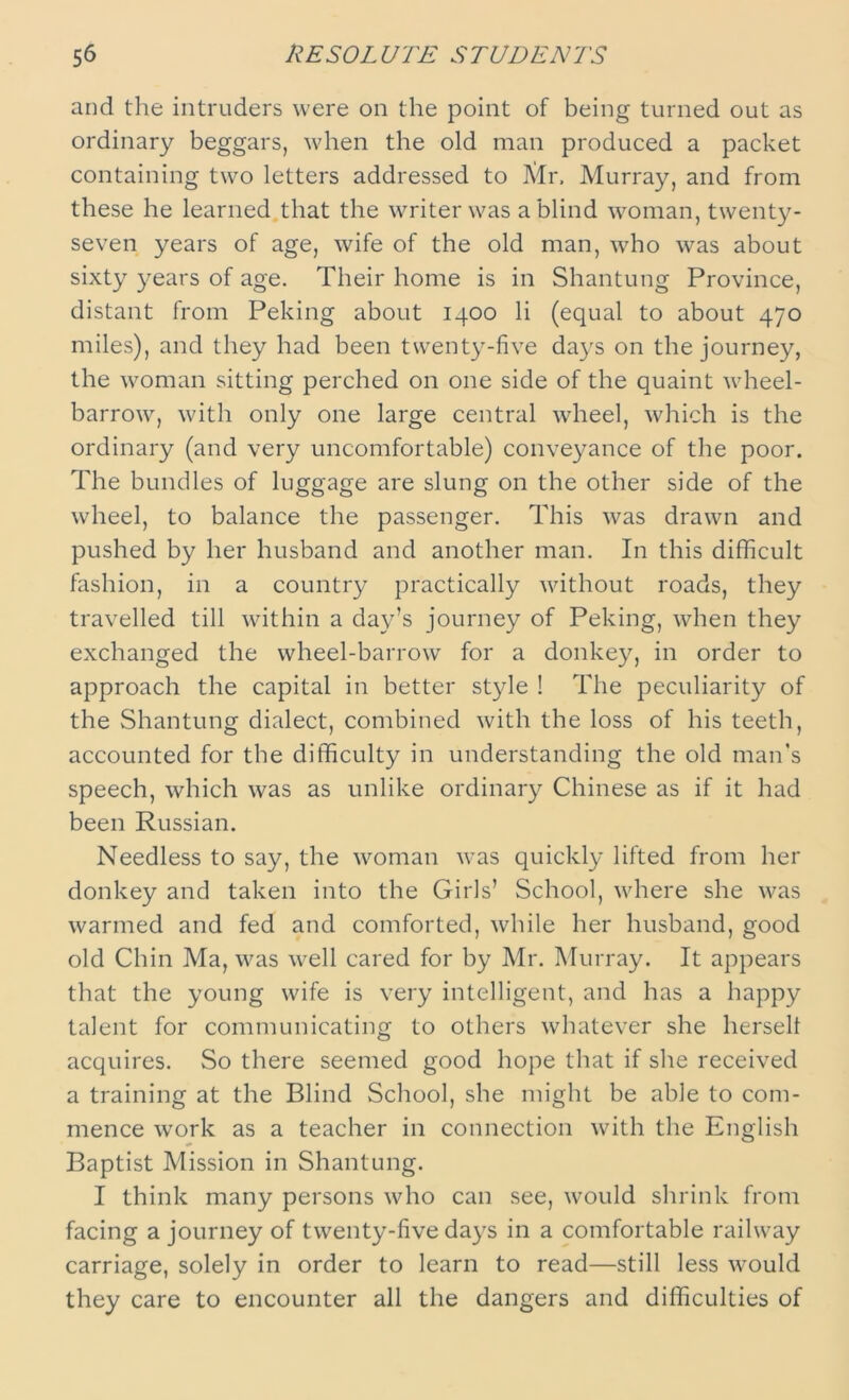 and the intruders were on the point of being turned out as ordinary beggars, when the old man produced a packet containing two letters addressed to Air, Murray, and from these he learned that the writer was a blind woman, twenty- seven years of age, wife of the old man, who was about sixty years of age. Their home is in Shantung Province, distant from Peking about 1400 li (equal to about 470 miles), and they had been twenty-five days on the journey, the woman sitting perched on one side of the quaint wheel- barrow, with only one large central wheel, which is the ordinary (and very uncomfortable) conveyance of the poor. The bundles of luggage are slung on the other side of the wheel, to balance the passenger. This was drawn and pushed by her husband and another man. In this difficult fashion, in a country practically without roads, they travelled till within a day’s journey of Peking, when they exchanged the wheel-barrow for a donkey, in order to approach the capital in better style ! The peculiarity of the Shantung dialect, combined with the loss of his teeth, accounted for the difficulty in understanding the old man’s speech, which was as unlike ordinary Chinese as if it had been Russian. Needless to say, the woman was quickly lifted from her donkey and taken into the Girls’ School, where she was warmed and fed and comforted, while her husband, good old Chin Ma, was well cared for by Mr. Murray. It appears that the young wife is very intelligent, and has a happy talent for communicating to others whatever she herselt acquires. So there seemed good hope that if she received a training at the Blind School, she might be able to com- mence work as a teacher in connection with the English Baptist Mission in Shantung. I think many persons who can see, would shrink from facing a journey of twenty-five days in a comfortable railway carriage, solely in order to learn to read—still less would they care to encounter all the dangers and difficulties of