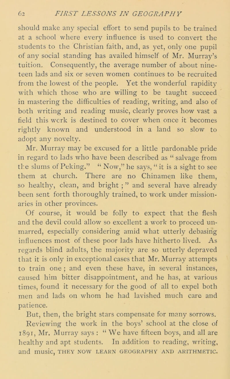 should make any special effort to send pupils to be trained at a school where every influence is used to convert the students to the Christian faith, and, as yet, only one pupil of any social standing has availed himself of Mr. Murray’s tuition. Consequently, the average number of about nine- teen lads and six or seven women continues to be recruited from the lowest of the people. Yet the wonderful rapidity with which those who are willing to be taught succeed in mastering the difficulties of reading, writing, and also of both writing and reading music, clearly proves how vast a field this work is destined to cover when once it becomes rightly known and understood in a land so slow to adopt any novelty. Mr. Murray may be excused for a little pardonable pride in regard to lads who have been described as “ salvage from the slums of Peking.” u Now,” he says, “ it is a sight to see them at church. There are no Chinamen like them, so healthy, clean, and bright ; ” and several have already been sent forth thoroughly trained, to work under mission- aries in other provinces. Of course, it would be folly to expect that the flesh and the devil could allow so excellent a work to proceed un- marred, especially considering amid what utterly debasing influences most of these poor lads have hitherto lived. As regards blind adults, the majority are so utterly depraved that it is only in exceptional cases that Mr. Murray attempts to train one ; and even these have, in several instances, caused him bitter disappointment, and he has, at various times, found it necessary for the good of all to expel both men and lads on whom he had lavished much care and patience. But, then, the bright stars compensate for many sorrows. Reviewing the work in the boys’ school at the close of 1891, Mr. Murray says : “ We have fifteen boys, and all are healthy and apt students. In addition to reading, writing, and music, they now learn geography and arithmetic.