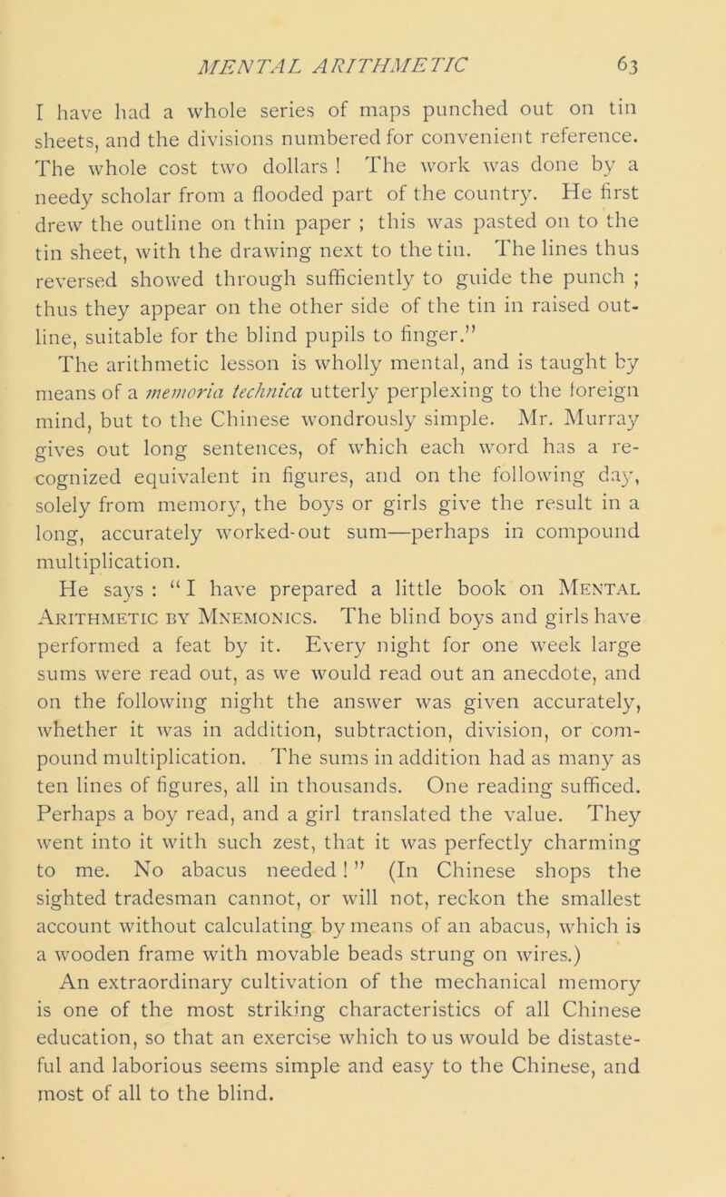 I have had a whole series of maps punched out on tin sheets, and the divisions numbered for convenient reference. The whole cost two dollars ! The work was done by a needy scholar from a flooded part of the country. He first drew the outline on thin paper ; this was pasted on to the tin sheet, with the drawing next to the tin. The lines thus reversed showed through sufficiently to guide the punch ; thus they appear on the other side of the tin in raised out- line, suitable for the blind pupils to finger.” The arithmetic lesson is wholly mental, and is taught by means of a memoria technica utterly perplexing to the foreign mind, but to the Chinese wondrously simple. Mr. Murray gives out long sentences, of which each word has a re- cognized equivalent in figures, and on the following day, solely from memory, the boys or girls give the result in a long, accurately worked-out sum—perhaps in compound multiplication. He says : “ I have prepared a little book on Mental Arithmetic by Mnemonics. The blind boys and girls have performed a feat by it. Every night for one week large sums were read out, as we would read out an anecdote, and on the following night the answer was given accurately, whether it was in addition, subtraction, division, or com- pound multiplication. The sums in addition had as many as ten lines of figures, all in thousands. One reading sufficed. Perhaps a boy read, and a girl translated the value. They went into it with such zest, that it was perfectly charming to me. No abacus needed! ” (In Chinese shops the sighted tradesman cannot, or will not, reckon the smallest account without calculating by means of an abacus, which is a wooden frame with movable beads strung on wires.) An extraordinary cultivation of the mechanical memory is one of the most striking characteristics of all Chinese education, so that an exercise which to us would be distaste- ful and laborious seems simple and easy to the Chinese, and most of all to the blind.