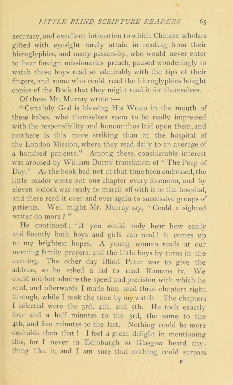 accuracy, and excellent intonation to which Chinese scholars gifted with eyesight rarely attain in reading from their hieroglyphics, and many passers-by, who would never enter to hear foreign missionaries preach, paused wonderingly to watch these boys read so admirably with the tips of their fingers, and some who could read the hieroglyphics bought copies of the Book that they might read it for themselves. Of these Mr. Murray wrote :— “Certainly God is blessing His Word in the mouth of these babes, who themselves seem to be really impressed with the responsibility and honour thus laid upon them, and nowhere is this more striking than at the hospital of the London Mission, where they read daily to an average of a hundred patients.’’ Among these, considerable interest was aroused by William Burns’ translation of “ The Peep of Day.” As the book had not at that time been embossed, the little reader wrote out one chapter every forenoon, and by eleven o’clock was ready to march off with it to the hospital, and there read it over and over again to successive groups of patients. Well might Mr. Murray say, “Could a sighted writer do more ? ” He continued : “If you could only hear how easily and fluently both boys and girls can read ! it comes up to my brightest hopes. A young woman reads at our morning family prayers, and the little boys by turns in the evening. Ihe other day Blind Peter was to give the address, so he asked a lad to read Romans iv. We could not but admire the speed and precision with which he read, and afterwards I made him read three chapters right through, while I took the time by my watch. The chapters I selected were the 3rd, 4th, and 5th. He took exactly four and a half minutes to the 3rd, the same to the 4th, and five minutes to the last. Nothing could be more desirable than that ! I feel a great delight in mentioning this, for I never in Edinburgh or Glasgow heard any- thing like it, and I am sure that nothing could surpass F