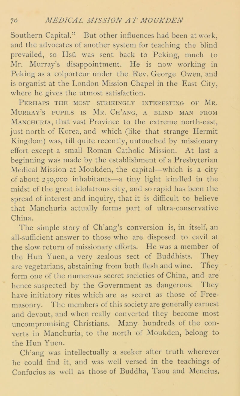 7d MEDICAL MISSION AT MO UK DEN Southern Capital.” But other influences had been at work, and the advocates of another system for teaching the blind prevailed, so Hsii was sent back to Peking, much to Mr. Murray’s disappointment. He is now working in Peking as a colporteur under the Rev. George Owen, and is organist at the London Mission Chapel in the East City, where he gives the utmost satisfaction. Perhaps the most strikingly interesting of Mr. Murray’s pupils is Mr. Ch’ang, a blind man from Manchuria, that vast Province to the extreme north-east, just north of Korea, and which (like that strange Hermit Kingdom) was, till quite recently, untouched by missionary effort except a small Roman Catholic Mission. At last a beginning was made by the establishment of a Presbyterian Medical Mission at Moukden, the capital—which is a city of about 250,000 inhabitants—a tiny light Kindled in the midst of the great idolatrous city, and so rapid has been the spread of interest and inquiry, that it is difficult to believe that Manchuria actually forms part of ultra-conservative China. The simple story of Ch’ang’s conversion is, in itself, an all-sufficient answer to those who are disposed to cavil at the slow return of missionary efforts. He was a member of the Hun Yuen, a very zealous sect of Buddhists. They are vegetarians, abstaining from both flesh and wine. They form one of the numerous secret societies of China, and are hence suspected by the Government as dangerous. They have initiatory rites which are as secret as those of Free- masonry. The members of this society are generally earnest and devout, and when really converted they become most uncompromising Christians. Many hundreds of the con- verts in Manchuria, to the north of Moukden, belong to the Hun Yuen. Ch’ang was intellectually a seeker after truth wherever he could find it, and was well versed in the teachings of Confucius as well as those of Buddha, Taou and Mencius.