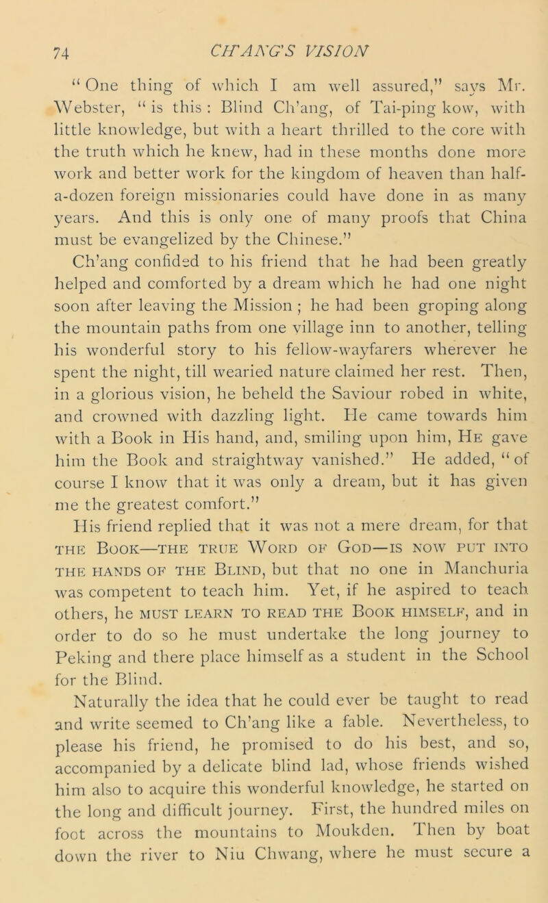 “ One thing of which I am well assured,” says Air. Webster, “is this: Blind Ch’ang, of Tai-ping kow, with little knowledge, but with a heart thrilled to the core with the truth which he knew, had in these months done more work and better work for the kingdom of heaven than half- a-dozen foreign missionaries could have done in as many years. And this is only one of many proofs that China must be evangelized by the Chinese.” Ch’ang confided to his friend that he had been greatly helped and comforted by a dream which he had one night soon after leaving the Mission ; he had been groping along the mountain paths from one village inn to another, telling his wonderful story to his fellow-wayfarers wherever he spent the night, till wearied nature claimed her rest. Then, in a glorious vision, he beheld the Saviour robed in white, and crowned with dazzling light. He came towards him with a Book in His hand, and, smiling upon him, He gave him the Book and straightway vanished.” He added, “ ot course I know that it was only a dream, but it has given me the greatest comfort.” His friend replied that it was not a mere dream, for that the Book—the true Word of God—is now put into the hands of the Blind, but that no one in Manchuria was competent to teach him. Yet, if he aspired to teach others, he must learn to read the Book himself, and in order to do so he must undertake the long journey to Peking and there place himself as a student in the School for the Blind. Naturally the idea that he could ever be taught to read and write seemed to Ch’ang like a fable. Nevertheless, to please his friend, he promised to do his best, and so, accompanied by a delicate blind lad, whose friends wished him also to acquire this wonderful knowledge, he started on the long and difficult journey. First, the hundred miles on foot across the mountains to Moukden. 1 hen by boat down the river to Niu Chwang, where he must secure a