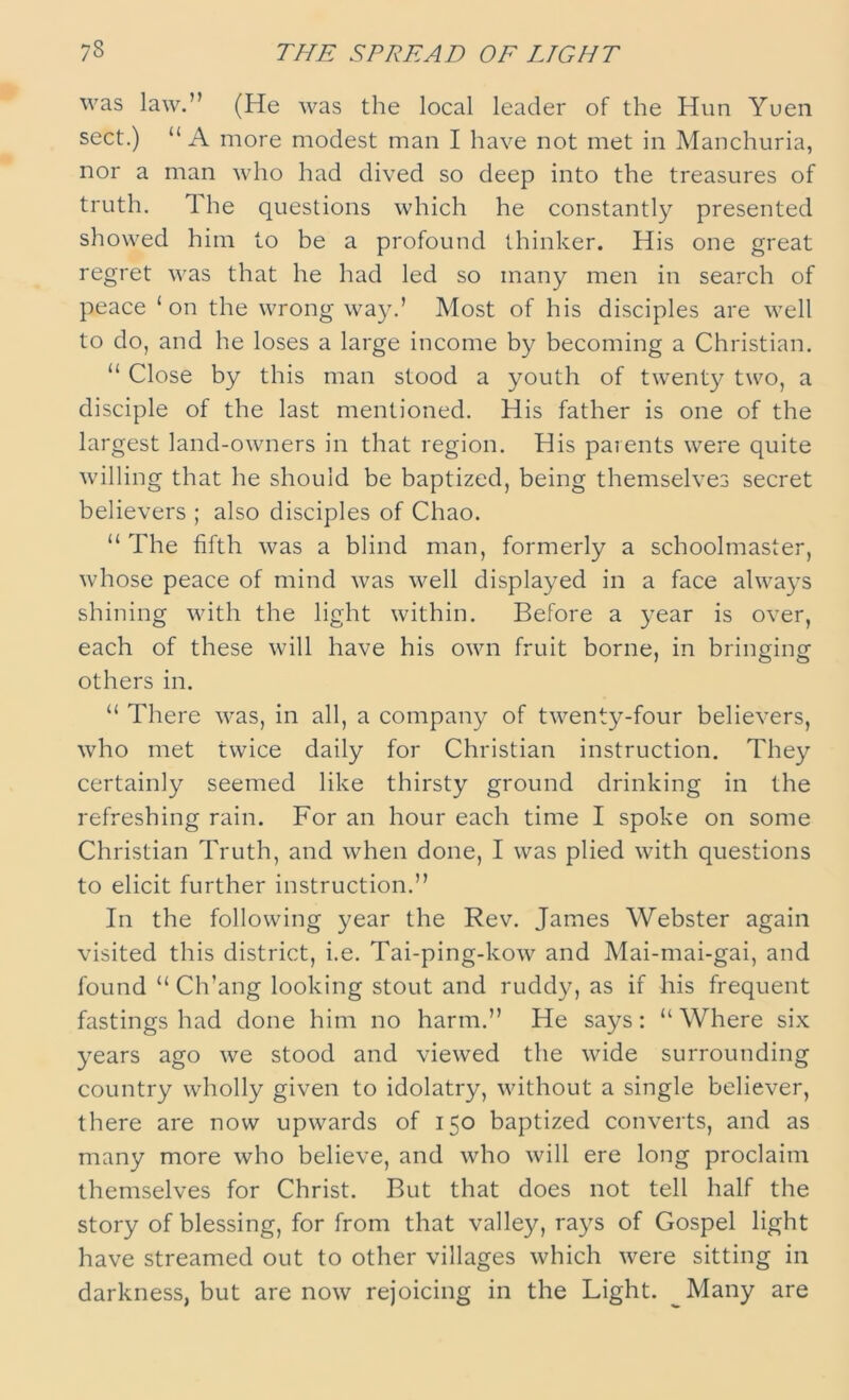 73 THE SPREAD OF LIGHT was law.” (He was the local leader of the Hun Yuen sect.) “A more modest man I have not met in Manchuria, nor a man who had dived so deep into the treasures of truth. 1 he questions which he constantly presented showed him to be a profound thinker. His one great regret was that he had led so many men in search of peace ‘on the wrong way.’ Most of his disciples are well to do, and he loses a large income by becoming a Christian. “ Close by this man stood a youth of twenty two, a disciple of the last mentioned. His father is one of the largest land-owners in that region. His parents were quite willing that he should be baptized, being themselves secret believers ; also disciples of Chao. “ The fifth was a blind man, formerly a schoolmaster, whose peace of mind was well displayed in a face always shining with the light within. Before a year is over, each of these will have his own fruit borne, in bringing others in. “ There was, in all, a company of twenty-four believers, who met twice daily for Christian instruction. They certainly seemed like thirsty ground drinking in the refreshing rain. For an hour each time I spoke on some Christian Truth, and when done, I was plied with questions to elicit further instruction.” In the following year the Rev. James Webster again visited this district, i.e. Tai-ping-kow and Mai-mai-gai, and found “ Ch'ang looking stout and ruddy, as if his frequent fastings had done him no harm.” He says: “Where six years ago we stood and viewed the wide surrounding country wholly given to idolatry, without a single believer, there are now upwards of 150 baptized converts, and as many more who believe, and who will ere long proclaim themselves for Christ. But that does not tell half the story of blessing, for from that valley, rays of Gospel light have streamed out to other villages which were sitting in darkness, but are now rejoicing in the Light. Many are