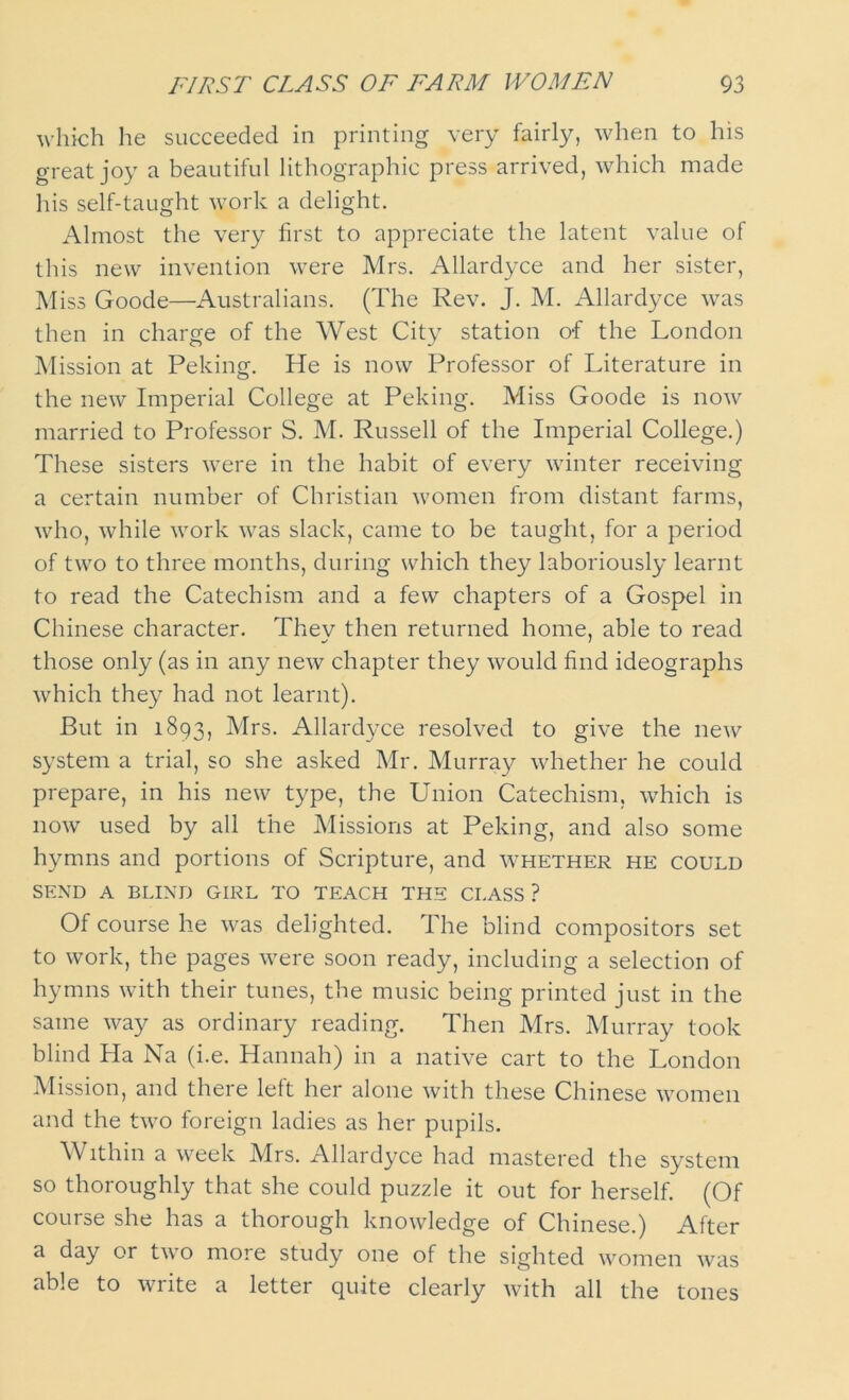 which he succeeded in printing very fairly, when to his great joy a beautiful lithographic press arrived, which made his self-taught work a delight. Almost the very first to appreciate the latent value of this new invention were Mrs. Allardyce and her sister, Miss Goode—Australians. (The Rev. J. M. Allardyce was then in charge of the West City station o-f the London Mission at Peking. He is now Professor of Literature in the new Imperial College at Peking. Miss Goode is now married to Professor S. M. Russell of the Imperial College.) These sisters were in the habit of every winter receiving a certain number of Christian women from distant farms, who, while work was slack, came to be taught, for a period of two to three months, during which they laboriously learnt to read the Catechism and a few chapters of a Gospel in Chinese character. They then returned home, able to read those only (as in any new chapter they would find ideographs which they had not learnt). But in 1893, Mrs. Allardyce resolved to give the new system a trial, so she asked Mr. Murray whether he could prepare, in his new type, the Union Catechism, which is now used by all the Missions at Peking, and also some hymns and portions of Scripture, and whether he could SEND A BLIND GIRL TO TEACH THE CLASS? Of course he was delighted. The blind compositors set to work, the pages were soon ready, including a selection of hymns with their tunes, the music being printed just in the same way as ordinary reading. Then Mrs. Murray took blind Ha Na (i.e. Hannah) in a native cart to the London Mission, and there left her alone with these Chinese women and the two foreign ladies as her pupils. Within a week Mrs. Allardyce had mastered the system so thoroughly that she could puzzle it out for herself. (Of course she has a thorough knowledge of Chinese.) After a day or two more study one of the sighted women was able to write a letter quite clearly with all the tones