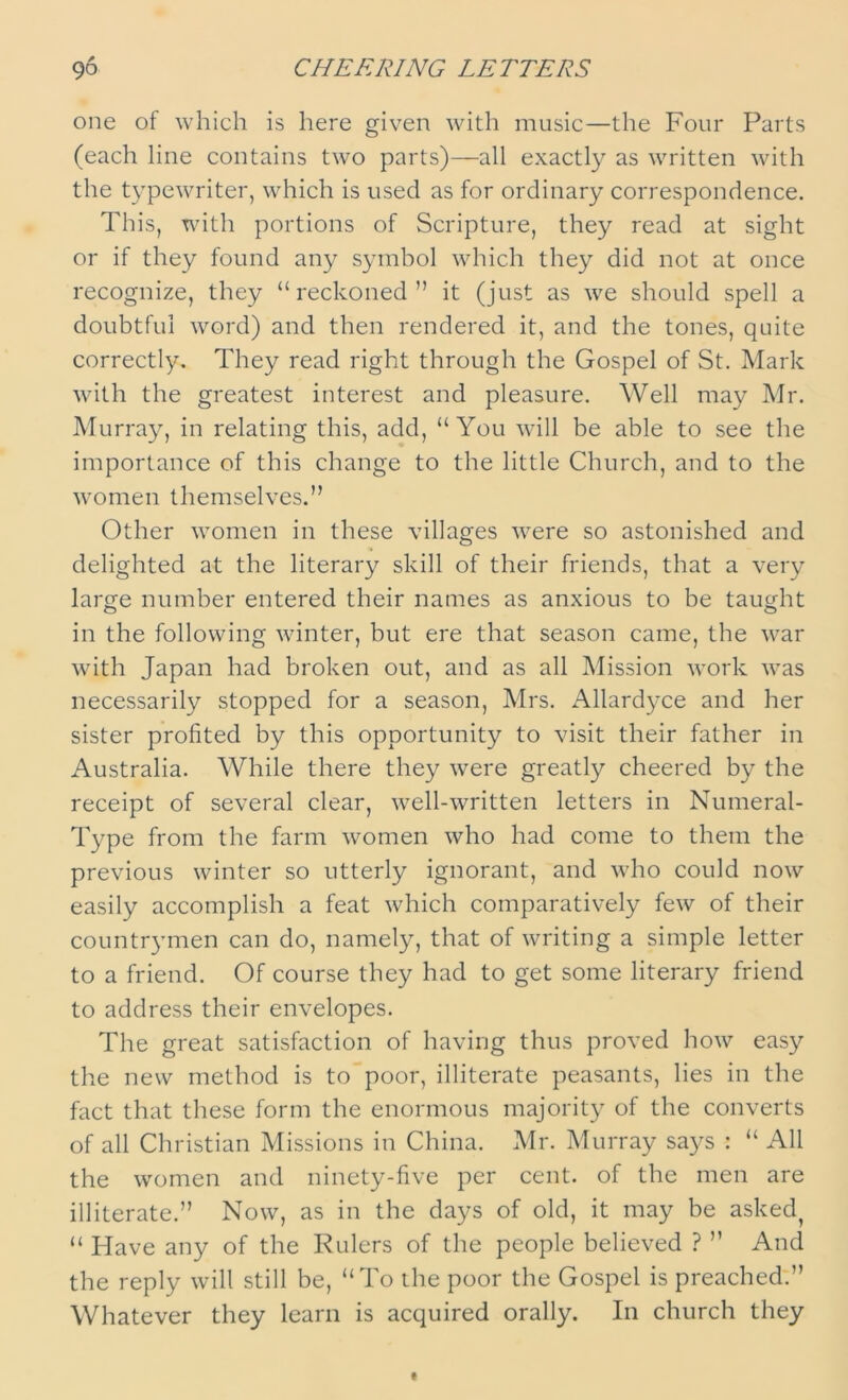 one of which is here given with music—the Four Parts (each line contains two parts)—all exactly as written with the typewriter, which is used as for ordinary correspondence. This, with portions of Scripture, they read at sight or if they found any symbol which they did not at once recognize, they “reckoned” it (just as we should spell a doubtful word) and then rendered it, and the tones, quite correctly. They read right through the Gospel of St. Mark with the greatest interest and pleasure. Well may Mr. Murray, in relating this, add, “You will be able to see the importance of this change to the little Church, and to the women themselves.” Other women in these villages were so astonished and delighted at the literary skill of their friends, that a very large number entered their names as anxious to be taught in the following winter, but ere that season came, the war with Japan had broken out, and as all Mission work was necessarily stopped for a season, Mrs. Allardyce and her sister profited by this opportunity to visit their father in Australia. While there they were greatly cheered by the receipt of several clear, well-written letters in Numeral- Type from the farm women who had come to them the previous winter so utterly ignorant, and who could now easily accomplish a feat which comparatively few of their countrymen can do, namely, that of writing a simple letter to a friend. Of course they had to get some literary friend to address their envelopes. The great satisfaction of having thus proved how easy the new method is to poor, illiterate peasants, lies in the fact that these form the enormous majority of the converts of all Christian Missions in China. Mr. Murray says : “ All the women and ninety-five per cent, of the men are illiterate.” Now, as in the days of old, it may be asked^ “ Have any of the Rulers of the people believed ? ” And the reply will still be, “To the poor the Gospel is preached.” Whatever they learn is acquired orally. In church they