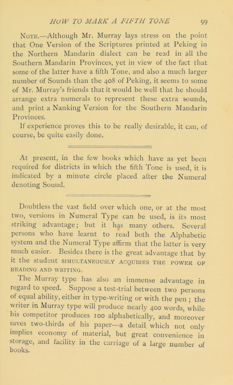 Note.—Although Mr. Murray lays stress on the point that One Version of the Scriptures printed at Peking in the Northern Mandarin dialect can be read in all the Southern Mandarin Provinces, yet in view of the fact that some of the latter have a fifth Tone, and also a much larger number of Sounds than the 408 of Peking, it seems to some of Mr. Murray’s friends that it would be well that he should arrange extra numerals to represent these extra sounds, and print a Nanking Version for the Southern Mandarin Provinces. If experience proves this to be really desirable, it can, of course, be quite easily done. At present, in the few books which have as yet been required for districts in which the fifth Tone is used, it is indicated by a minute circle placed after the Numeral denoting Sound. Doubtless the vast field over which one, or at the most two, versions in Numeral Type can be used, is its most striking advantage; but it has many others. Several persons who have learnt to read both the Alphabetic system and the Numeral Type affirm that the latter is very much easier. Besides there is the great advantage that by it the student simultaneously acquires the power of READING AND WRITING. T. he Murray’ type has also an immense advantage in regard to speed. Suppose a test-trial between two persons of equal ability, either in type-writing or with the pen ; the writer in Murray type will produce nearly 400 words, while his competitor produces 100 alphabetically, and moreover saves two-thirds of his paper—a detail which not only implies economy of material, but great convenience in storage, and facility in the carriage of a large number of books.