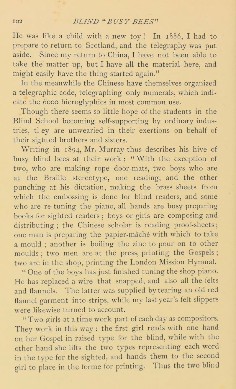 He was like a child with a new toy ! In 1886, I had to prepare to return to Scotland, and the telegraphy was put aside. Since my return to China, I have not been able to take the matter up, but I have all the material here, and might easily have the thing started again.” In the meanwhile the Chinese have themselves organized a telegraphic code, telegraphing only numerals, which indi- cate the 6000 hieroglyphics in most common use. Though there seems so little hope of the students in the Blind School becoming self-supporting by ordinary indus- tries, tl ey are unwearied in their exertions on behalf of their sighted brothers and sisters. Writing in 1894, Mr. Murray thus describes his hive of busy blind bees at their work : “ With the exception of two, who are making rope door-mats, two boys who are at the Braille stereotype, one reading, and the other punching at his dictation, making the brass sheets from which the embossing is done for blind readers, and some who are re-tuning the piano, all hands are busy preparing books for sighted readers ; boys or girls are composing and distributing ; the Chinese scholar is reading proof-sheets ; one man is preparing the papier-mache with which to take a mould ; another is boiling the zinc to pour on to other moulds ; two men are at the press, printing the Gospels ; two are in the shop, printing the London Mission Hymnal. “ One of the boys has just finished tuning the shop piano. He has replaced a wire that snapped, and also all the felts and flannels. The latter was supplied by tearing an old red flannel garment into strips, while my last year’s felt slippers were likewise turned to account. “ Two girls at a time work part of each day as compositors. They work in this way : the first girl reads with one hand on her Gospel in raised type for the blind, while with the other hand she lifts the two types representing each word in the type for the sighted, and hands them to the second girl to place in the forme for printing. Thus the two blind