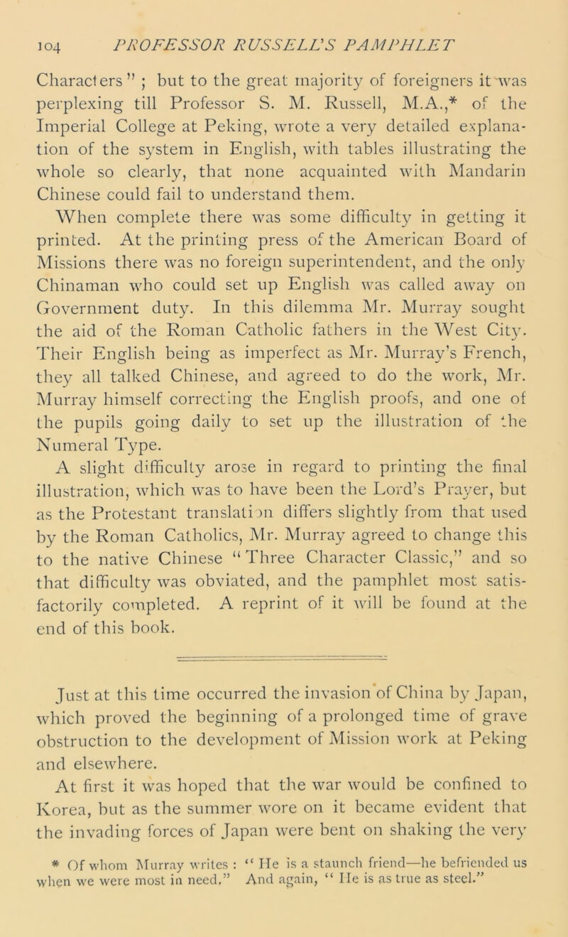 PROFESSOR RUSSELL'S PAMPHLET Characters” ; but to the great majority of foreigners it was perplexing till Professor S. M. Russell, M.A.,* of the Imperial College at Peking, wrote a very detailed explana- tion of the system in English, with tables illustrating the whole so clearly, that none acquainted with Mandarin Chinese could fail to understand them. When complete there was some difficulty in getting it printed. At the printing press of the American Board of Missions there was no foreign superintendent, and the only Chinaman who could set up English was called away on Government duty. In this dilemma Mr. Murray sought the aid of the Roman Catholic fathers in the West City. Their English being as imperfect as Mr. Murray’s French, they all talked Chinese, and agreed to do the work, Mr. Murray himself correcting the English proofs, and one of the pupils going daily to set up the illustration of the Numeral Type. A slight difficulty arose in regard to printing the final illustration, which was to have been the Lord’s Prayer, but as the Protestant translation differs slightly from that used by the Roman Catholics, Mr. Murray agreed to change this to the native Chinese “ Three Character Classic,” and so that difficulty was obviated, and the pamphlet most satis- factorily completed. A reprint of it will be found at the end of this book. Just at this time occurred the invasion of China by Japan, which proved the beginning of a prolonged time of grave obstruction to the development of Mission work at Peking and elsewhere. At first it was hoped that the war would be confined to Korea, but as the summer wore on it became evident that the invading forces of Japan were bent on shaking the very * Of whom Murray writes : “ lie is a staunch friend—he befriended us when we were most in need,” And again, “ He is as true as steel.”