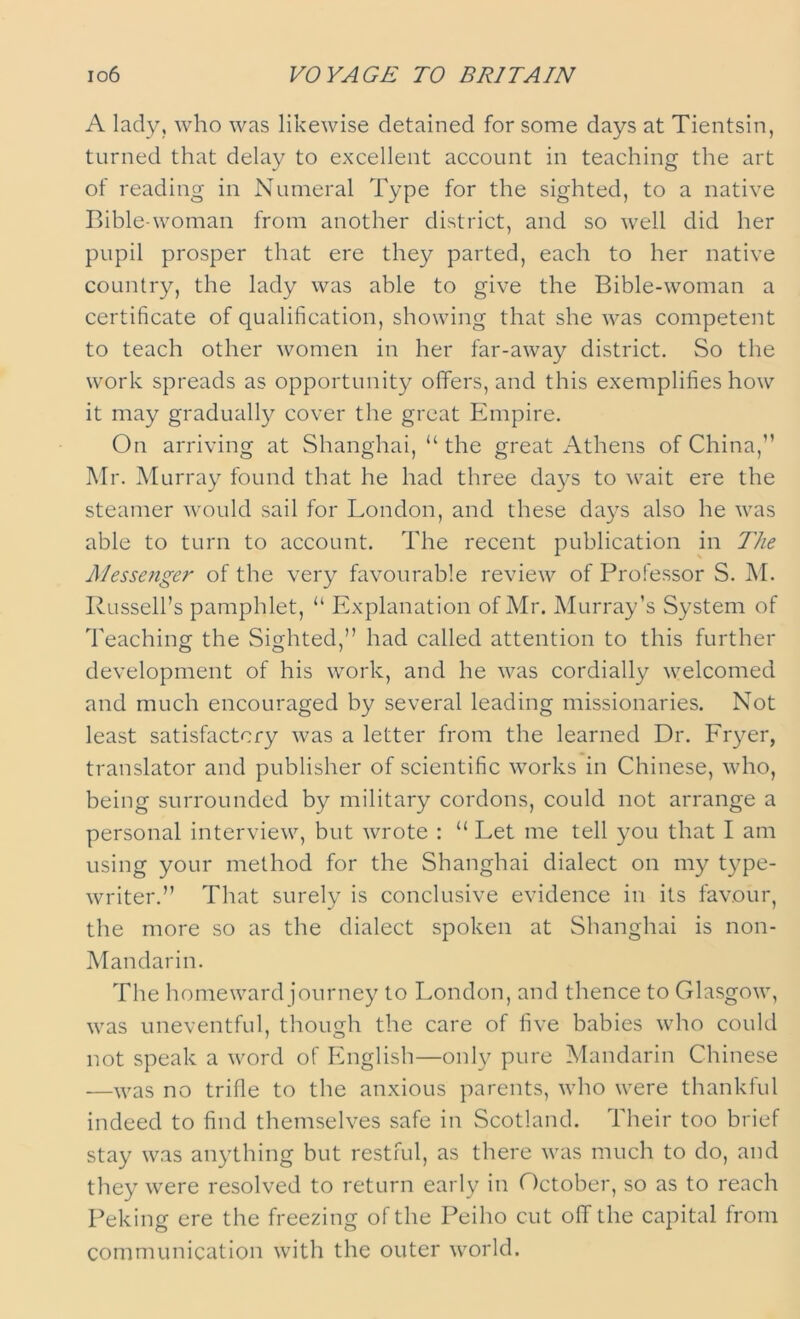 io6 VOYAGE TO BRITAIN A lady, who was likewise detained for some days at Tientsin, turned that delay to excellent account in teaching the art of reading in Numeral Type for the sighted, to a native Bible-woman from another district, and so well did her pupil prosper that ere they parted, each to her native country, the lady was able to give the Bible-woman a certificate of qualification, showing that she was competent to teach other women in her far-away district. So the work spreads as opportunity offers, and this exemplifies how it may gradually cover the great Empire. On arriving at Shanghai, “ the great Athens of China,” Mr. Murray found that he had three days to wait ere the steamer would sail for London, and these days also he was able to turn to account. The recent publication in The Messenger of the very favourable review of Professor S. M. Russell’s pamphlet, “ Explanation of Mr. Murray’s System of Teaching the Sighted,” had called attention to this further development of his work, and he was cordially welcomed and much encouraged by several leading missionaries. Not least satisfactory was a letter from the learned Dr. Fryer, translator and publisher of scientific works in Chinese, who, being surrounded by military cordons, could not arrange a personal interview, but wrote : “ Let me tell you that I am using your method for the Shanghai dialect on my type- writer.” That surely is conclusive evidence in its favour, the more so as the dialect spoken at Shanghai is non- Mandarin. The homeward journey to London, and thence to Glasgow, was uneventful, though the care of five babies who could not speak a word of English—only pure Mandarin Chinese —was no trifle to the anxious parents, who were thankful indeed to find themselves safe in Scotland. Their too brief stay was anything but restful, as there was much to do, and they were resolved to return early in October, so as to reach Peking ere the freezing of the Peiho cut off the capital from communication with the outer world.