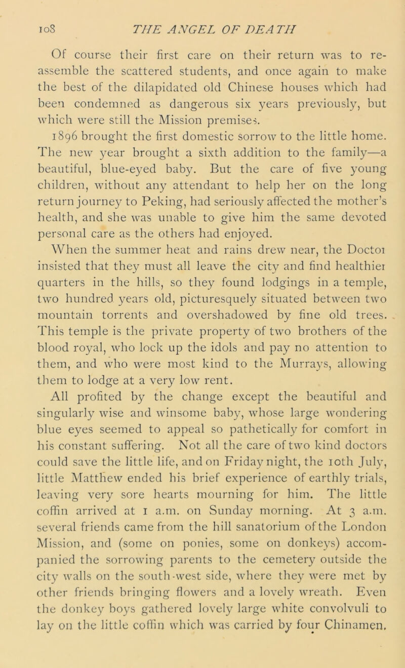 ioS THE ANGEL OF DEATH Of course their first care on their return was to re- assemble the scattered students, and once again to make the best of the dilapidated old Chinese houses which had been condemned as dangerous six years previously, but which were still the Mission premises. 1896 brought the first domestic sorrow to the little home. The new year brought a sixth addition to the family—a beautiful, blue-eyed baby. But the care of five young children, without any attendant to help her on the long return journey to Peking, had seriously affected the mother’s health, and she was unable to give him the same devoted personal care as the others had enjoyed. When the summer heat and rains drew near, the Doctoi insisted that they must all leave the city and find healthier quarters in the hills, so they found lodgings in a temple, two hundred years old, picturesquely situated between two mountain torrents and overshadowed by fine old trees. This temple is the private property of two brothers of the blood royal, who lock up the idols and pay no attention to them, and who were most kind to the Murrays, allowing them to lodge at a very low rent. All profited by the change except the beautiful and singularly wise and winsome baby, whose large wondering blue eyes seemed to appeal so pathetically for comfort in his constant suffering. Not all the care of two kind doctors could save the little life, and on Friday night, the 10th July, little Matthew ended his brief experience of earthly trials, leaving very sore hearts mourning for him. The little coffin arrived at I a.nr. on Sunday morning. At 3 a.nr. several friends came from the hill sanatorium of the London Mission, and (some on ponies, some on donkeys) accom- panied the sorrowing parents to the cemetery outside the city walls on the south-west side, where they were met by other friends bringing flowers and a lovely wreath. Even the donkey boys gathered lovely large white convolvuli to lay on the little coffin which was carried by four Chinamen.