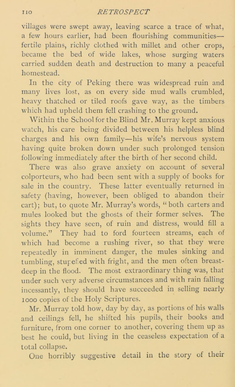 villages were swept away, leaving scarce a trace of what, a few hours earlier, had been flourishing communities— fertile plains, richly clothed with millet and other crops, became the bed of wide lakes, whose surging waters carried sudden death and destruction to many a peaceful homestead. In the city of Peking there was widespread ruin and many lives lost, as on every side mud walls crumbled, heavy thatched or tiled roofs gave way, as the timbers which had upheld them fell crashing to the ground. Within the School for the Blind Mr. Murray kept anxious watch, his care being divided between his helpless blind charges and his own family—his wife’s nervous system having quite broken down under such prolonged tension following immediately after the birth of her second child. There was also grave anxiety on account of several colporteurs, who had been sent with a supply of books for sale in the country. These latter eventually returned in safety (having, however, been obliged to abandon their cart); but, to quote Mr. Murray’s words, “ both carters and mules looked but the ghosts of their former selves. The sights they have seen, of ruin and distress, would fill a volume.” They had to ford fourteen streams, each of which had become a rushing river, so that they were repeatedly in imminent danger, the mules sinking and tumbling, stupefed with fright, and the men often breast- deep in the flood. The most extraordinary thing was, that under such very adverse circumstances and with rain falling incessantly, they should have succeeded in selling nearly 1000 copies of the Holy Scriptures. Mr. Murray told how, day by day, as portions of his walls and ceilings fell, he shifted his pupils, their books and furniture, from one corner to another, covering them up as best he could, but living in the ceaseless expectation of a total collapse. One horribly suggestive detail in the story of their