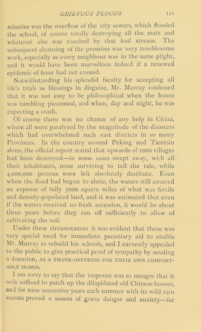 miseries was the overflow of the city sewers, which flooded the school, of course totally destroying all the mats and whatever else was touched by that foul stream. The subsequent cleansing of the premises was very troublesome work, especially as every neighbour was in the same plight, and it would have been marvellous indeed if a renewed epidemic of fever had not ensued. Notwithstanding his splendid faculty for accepting all life’s trials as blessings in disguise, Mr. Murray confessed that it was not easy to be philosophical when the house was tumbling piecemeal, and when, day and night, he was expecting a crash. Of course there was no chance of any help in China, where all were paralyzed by the magnitude of the disasters which had overwhelmed such vast districts in so many Provinces. In the country around Peking and Tientsin alone, the official report stated that upwards of 1000 villages had been destroyed—in some cases swept awa}q with all their inhabitants, none surviving to tell the tale, while 4,000,000 persons were left absolutely destitute. Even when the flood had begun to abate, the waters still covered an expanse of fully 3000 square miles of what was fertile and densely-populated land, and it was estimated that even if the waters received no fresh accession, it would be about three years before they ran off sufficiently to allow of cultivating the soil. Under these circumstances it was evident that there was very special need tor immediate pecuniary aid to enable Mr. Murray to rebuild his schools, and I earnestly appealed to the public to give practical proof of sympathy by sending a donation, as a thank-offering for their own comfort- able HOMES. I am sorry to say that the response was so meagre that it only sufficed to patch up the dilapidated old Chinese houses, and for nine successive years each summer with its wild rain storms proved a season of grave danger and anxiety—far