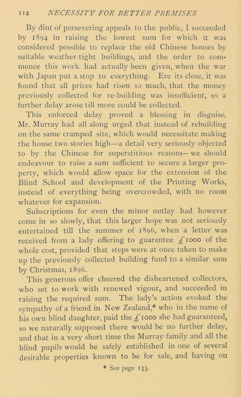 By dint of persevering appeals to the public, I succeeded by 1894 in raising the lowest sum for which it was considered possible to replace the old Chinese houses by suitable weather-tight buildings, and the order to com- mence this work had actually been given, when the war with Japan put a stop to everything. Ere its close, it was found that all prices had risen so much, that the money previously collected for re-building was insufficient, so a further delay arose till more could be collected. This enforced delay proved a blessing in disguise. Mr. Murray had all along urged that instead of rebuilding on the same cramped site, which would necessitate making the house two stories high—a detail very seriously objected to by the Chinese for superstitious reasons—we should endeavour to raise a sum sufficient to secure a larger pro- perty, which would allow space for the extension of the Blind School and development of the Printing Works, instead of everything being overciowded, with no room whatever for expansion. Subscriptions for even the minor outlay had however come in so slowly, that this larger hope was not seriously entertained till the summer of 1896, when a letter was received from a lady offering to guarantee £\oqq of the whole cost, provided that steps were at once taken to make up the previously collected building fund to a similar sum by Christmas, 1896. This generous offer cheered the disheartened collectors, who set to work with renewed vigour, and succeeded in raising the required sum. The lady’s action evoked the sympathy of a friend in New Zealand* who in the name of his own blind daughter, paid the/1000 she had guaranteed, so we naturally supposed there would be no further delay, and that in a very short time the Murray family and all the blind pupils would be safely established in one of several desirable properties known to be for sale, and having on * See page 133.