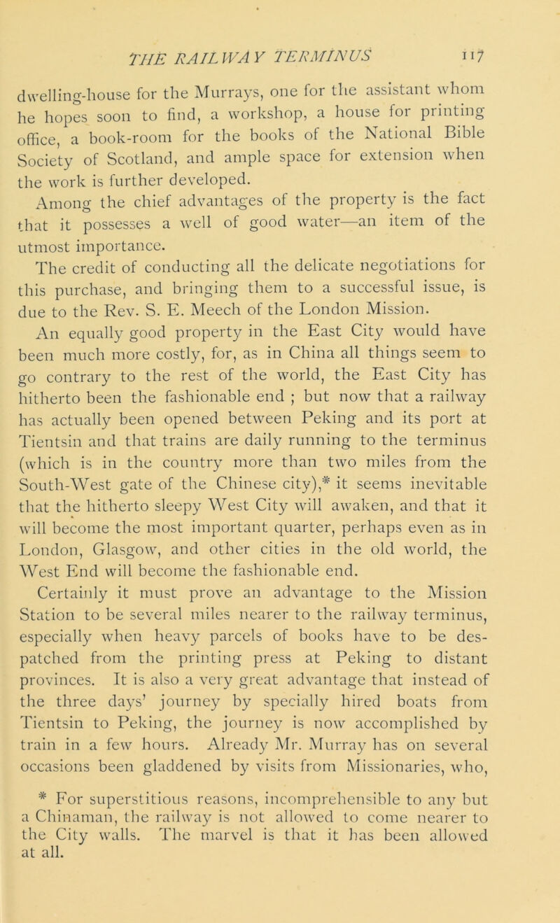 dwelling-house for the Murrays, one for the assistant whom he hopes soon to find, a workshop, a house for printing office, a book-room for the books of the National Bible Society of Scotland, and ample space for extension when the work is further developed. Among the chief advantages of the property is the fact that it possesses a well of good water—an item of the utmost importance. The credit of conducting all the delicate negotiations for this purchase, and bringing them to a successful issue, is due to the Rev. S. E. Meech of the London Mission. An equally good property in the East City would have been much more costly, for, as in China all things seem to go contrary to the rest of the world, the East City has hitherto been the fashionable end ; but now that a railway has actually been opened between Peking and its port at Tientsin and that trains are daily running to the terminus (which is in the country more than two miles from the South-West gate of the Chinese city),* it seems inevitable that the hitherto sleepy West City will awaken, and that it will become the most important quarter, perhaps even as in London, Glasgow, and other cities in the old world, the West End will become the fashionable end. Certainly it must prove an advantage to the Mission Station to be several miles nearer to the railway terminus, especially when heavy parcels of books have to be des- patched from the printing press at Peking to distant provinces. It is also a very great advantage that instead of the three days’ journey by specially hired boats from Tientsin to Peking, the journey is now accomplished by train in a few hours. Already Mr. Murray has on several occasions been gladdened by visits from Missionaries, who, * For superstitious reasons, incomprehensible to any but a Chinaman, the railway is not allowed to come nearer to the City walls. The marvel is that it has been allowed at all.
