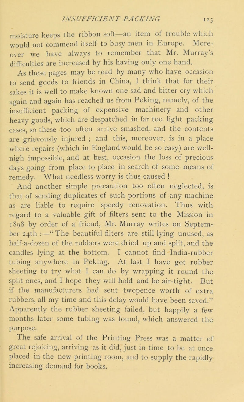 INSUFFICIENT TACKING moisture keeps the ribbon soft—an item of trouble which would not commend itself to busy men in Europe. More- over we have always to remember that Mr. Murray’s difficulties are increased by his having only one hand. As these pages may be read by many who have occasion to send goods to friends in China, I think that for their sakes it is well to make known one sad and bitter cry which again and again has reached us from Peking, namely, of the insufficient packing of expensive machinery and other heavy goods, which are despatched in far too light packing cases, so these too often arrive smashed, and the contents are grievously injured ; and this, moreover, is in a place where repairs (which in England would be so easy) are well- nigh impossible, and at best, occasion the loss of precious days going from place to place in search of some means of remedy. What needless worry is thus caused ! And another simple precaution too often neglected, is that of sending duplicates of such portions of any machine as are liable to require speedy renovation. Thus with regard to a valuable gift of filters sent to the Mission in 1898 by order of a friend, Mr. Murray writes on Septem- ber 24th :—“The beautiful filters are still lying unused, as half-a-dozen of the rubbers were dried up and split, and the candles lying at the bottom. I cannot find India-rubber tubing anywhere in Peking. At last I have got rubber sheeting to try what I can do by wrapping it round the split ones, and I hope they will hold and be air-tight. But if the manufacturers had sent twopence worth of extra rubbers, all my time and this delay would have been saved.” Apparently the rubber sheeting failed, but happily a few months later some tubing was found, which answered the purpose. The safe arrival of the Printing Press was a matter of great rejoicing, arriving as it did, just in time to be at once placed in the new printing room, and to supply the rapidly increasing demand lor books.