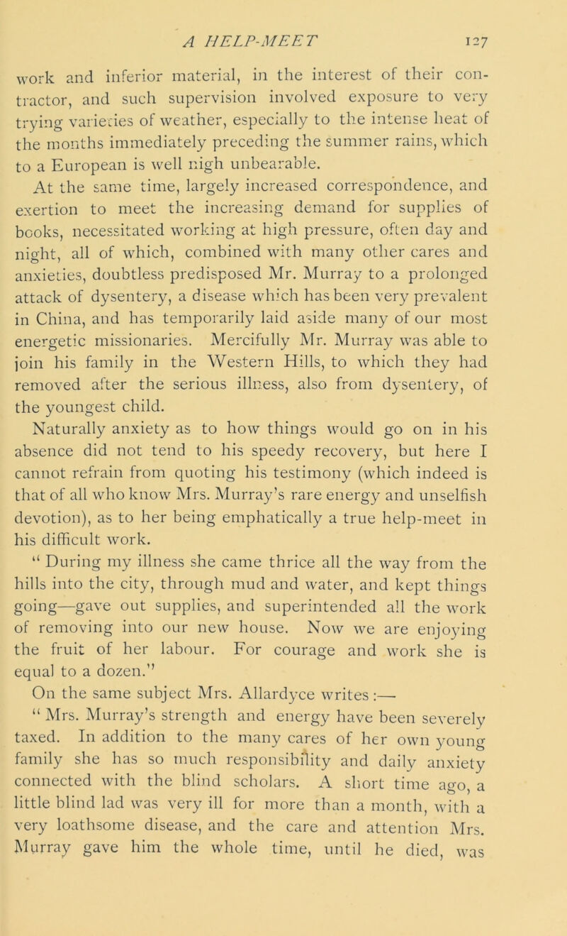 work and inferior material, in the interest of their con- tractor, and such supervision involved exposure to very trying varieties of weather, especially to the intense heat of the months immediately preceding the summer rains, which to a European is well nigh unbearable. At the same time, largely increased correspondence, and exertion to meet the increasing demand for supplies of books, necessitated working at high pressure, often day and night, all of which, combined with many other cares and anxieties, doubtless predisposed Mr. Murray to a prolonged attack of dysentery, a disease which has been very prevalent in China, and has temporarily laid aside many of our most energetic missionaries. Mercifully Mr. Murray was able to join his family in the Western Hills, to which they had removed after the serious illness, also from dysentery, of the youngest child. Naturally anxiety as to how things would go on in his absence did not tend to his speedy recovery, but here I cannot refrain from quoting his testimony (which indeed is that of all who know Mrs. Murray’s rare energy and unselfish devotion), as to her being emphatically a true help-meet in his difficult work. “ During my illness she came thrice all the way from the hills into the city, through mud and water, and kept things going—gave out supplies, and superintended all the work of removing into our new house. Now we are enjoying the fruit of her labour. For courage and work she is equal to a dozen.” On the same subject Mrs. Allardyce writes:—■ “ Mrs. Murray’s strength and energy have been severely taxed. In addition to the many cares of her own young family she has so much responsibility and daily anxiety connected with the blind scholars. A short time ago, a little blind lad was very ill for more than a month, with a very loathsome disease, and the care and attention Mrs. Murray gave him the whole time, until he died, was