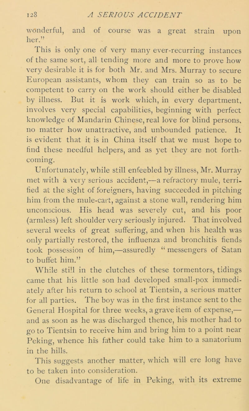 wonderful, and of course was a great strain upon her.” This is only one of very many ever-recurring instances of the same sort, all tending more and more to prove how very desirable it is for both Mr. and Mrs. Murray to secure European assistants, whom they can train so as to be competent to carry on the work should either be disabled by illness. But it is work which, in every department, involves very special capabilities, beginning with perfect knowledge of Mandarin Chinese, real love for blind persons, no matter how unattractive, and unbounded patience. It is evident that it is in China itself that we must hope to find these needful helpers, and as yet they are not forth- coming. Unfortunately, while still enfeebled by illness, Air. Murray met with a very serious accident,—a refractory mule, terri- fied at the sight of foreigners, having succeeded in pitching him from the mule-cart, against a stone wall, rendering him unconscious. His head was severely cut, and his poor (armless) left shoulder very seriously injured. That involved several weeks of great suffering, and when his health was only partially restored, the influenza and bronchitis fiends took possession of him,—assuredly “ messengers of Satan to buffet him.” While still in the clutches of these tormentors, tidings came that his little son had developed small-pox immedi- ately after his return to school at Tientsin, a serious matter for all parties. The boy was in the first instance sent to the General Hospital for three weeks, a grave item of expense,— and as soon as he was discharged thence, his mother had to go to Tientsin to receive him and bring him to a point near Peking, whence his father could take him to a sanatorium in the hills. This suggests another matter, which will ere long have to be taken into consideration. One disadvantage of life in Peking, with its extreme