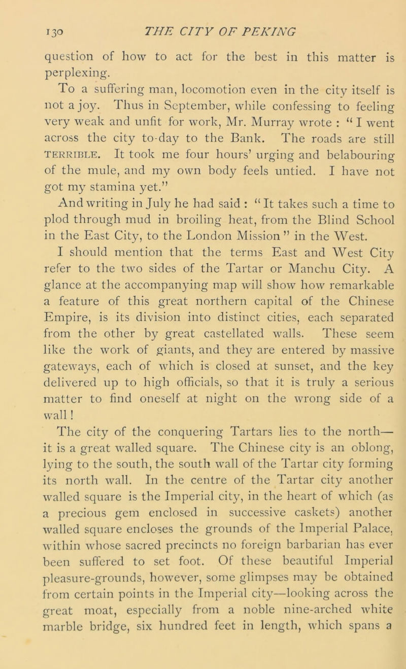 THE CITY OF PEKING question of how to act for the best in this matter is perplexing. To a suffering man, locomotion even in the city itself is not a joy. Thus in September, while confessing to feeling very weak and unfit for work, Mr. Murray wrote : “ I went across the city to-day to the Bank. The roads are still terrible. It took me four hours’ urging and belabouring of the mule, and my own body feels untied. I have not got my stamina yet.” And writing in July he had said : “ It takes such a time to plod through mud in broiling heat, from the Blind School in the East City, to the London Mission ” in the West. I should mention that the terms East and West City refer to the two sides of the Tartar or Manchu City. A glance at the accompanying map will show how remarkable a feature of this great northern capital of the Chinese Empire, is its division into distinct cities, each separated from the other by great castellated walls. These seem like the work of giants, and they are entered by massive gateways, each of which is closed at sunset, and the key delivered up to high officials, so that it is truly a serious matter to find oneself at night on the wrong side of a wall! The city of the conquering Tartars lies to the north— it is a great walled square. The Chinese city is an oblong, lying to the south, the south wall of the Tartar city forming its north wall. In the centre of the Tartar city another walled square is the Imperial city, in the heart of which (as a precious gem enclosed in successive caskets) another walled square encloses the grounds of the Imperial Palace, within whose sacred precincts no foreign barbarian has ever been suffered to set foot. Of these beautiful Imperial pleasure-grounds, however, some glimpses may be obtained from certain points in the Imperial city—looking across the great moat, especially from a noble nine-arched white marble bridge, six hundred feet in length, which spans a