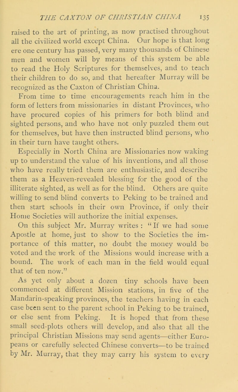 THE CAXTON OF CHRISTIAN CHINA *35 raised to the art of printing, as now practised throughout all the civilized world except China. Our hope is that long ere one century has passed, very many thousands of Chinese men and women will by means of this system be able to read the Holy Scriptures for themselves, and to teach their children to do so, and that hereafter Murray will be recognized as the Caxton of Christian China. From time to time encouragements reach him in the form of letters from missionaries in distant Provinces, who have procured copies of his primers for both blind and sighted persons, and who have not only puzzled them out for themselves, but have then instructed blind persons, who in their turn have taught others. Especially in North China are Missionaries now waking up to understand the value of his inventions, and all those who have really tried them are enthusiastic, and describe them as a Heaven-revealed blessing for the good of the illiterate sighted, as well as for the blind. Others are quite willing to send blind converts to Peking to be trained and then start schools in their own Province, if only their Home Societies will authorize the initial expenses. On this subject Mr. Murray writes : “ If we had some Apostle at home, just to show to the Societies the im- portance of this matter, no doubt the money would be voted and the work of the Missions would increase with a bound. The work of each man in the field would equal that of ten now.” As yet only about a dozen tiny schools have been commenced at different Mission stations, in five of the Mandarin-speaking provinces, the teachers having in each case been sent to the parent school in Peking to be trained, or else sent from Peking. It is hoped that from these small seed-plots others will develop, and also that all the principal Christian Missions may send agents—either Euro- peans or carefully selected Chinese converts—to be trained by Mr. Murray, that they may carry his system to every