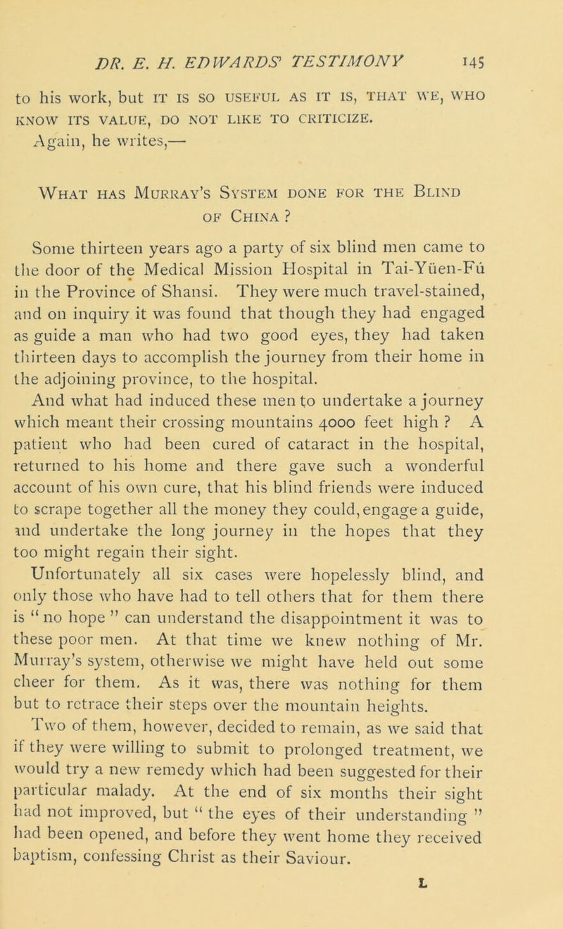 DR. E. H. EDWARDS' TESTIMONY MS to his work, but it is so useful as it is, that we, who KNOW ITS VALUE, DO NOT LIKE TO CRITICIZE. Again, he writes,— What has Murray’s System done for the Blind of China ? Some thirteen years ago a party of six blind men came to the door of the Medical Mission Hospital in Tai-Ytien-Fu in the Province of Shansi. They were much travel-stained, and on inquiry it was found that though they had engaged as guide a man who had two good eyes, they had taken thirteen days to accomplish the journey from their home in the adjoining province, to the hospital. And what had induced these men to undertake a journey which meant their crossing mountains 4000 feet high ? A patient who had been cured of cataract in the hospital, returned to his home and there gave such a wonderful account of his own cure, that his blind friends were induced to scrape together all the money they could, engage a guide, md undertake the long journey in the hopes that they too might regain their sight. Unfortunately all six cases were hopelessly blind, and only those who have had to tell others that for them there is “ no hope ” can understand the disappointment it was to these poor men. At that time we knew nothing of Mr. Murray’s system, otherwise we might have held out some cheer for them, As it was, there was nothing for them but to retrace their steps over the mountain heights. 1 wo of them, however, decided to remain, as we said that it they were willing to submit to prolonged treatment, we would try a new remedy which had been suggested for their particular malady. At the end of six months their sight had not improved, but “ the eyes of their understanding ” had been opened, and before they went home they received baptism, confessing Christ as their Saviour. L