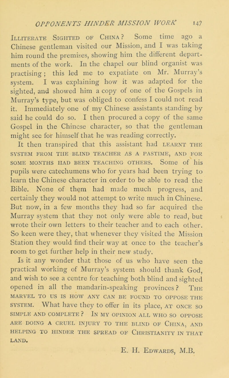 Illiterate Sighted of China ? Some time ago a Chinese gentleman visited our Mission, and I was taking him round the premises, showing him the different depart- ments of the work. In the chapel our blind organist was practising ; this led me to expatiate on Mr. Murray’s system. I was explaining how it was adapted for the sighted, and showed him a copy of one of the Gospels in Murray’s type, but was obliged to confess I could not read it. Immediately one of my Chinese assistants standing by said he could do so. I then procured a copy of the same Gospel in the Chinese character, so that the gentleman might see for himself that he was reading correctly. It then transpired that this assistant had learnt the SYSTEM FROM THE BLIND TEACHER AS A PASTIME, AND FOR SOME MONTHS HAD BEEN TEACHING OTHERS. Some of his pupils were catechumens who for years had been trying to learn the Chinese character in order to be able to read the Bible. None of them had made much progress, and certainly they would not attempt to write much in Chinese. But now, in a few months they had so far acquired the Murray system that they not only were able to read, but wrote their own letters to their teacher and to each other. So keen were they, that whenever they visited the Mission Station they would find their way at once to the teacher’s room to get further help in their new study. Is it any wonder that those of us who have seen the practical working of Murray’s system should thank God, and wish to see a centre for teaching both blind and sighted opened in all the mandarin-speaking provinces ? The MARVEL TO US IS HOW ANY CAN BE FOUND TO OPPOSE THE system. What have they to offer in its place, at once so SIMPLE AND COMPLETE ? In MY OPINION ALL WHO SO OPPOSE ARE DOING A CRUEL INJURY TO THE BLIND OF CHINA, AND HELPING TO HINDER THE SPREAD OF CHRISTIANITY IN THAT LAND. E. H. Edwards, M.B.