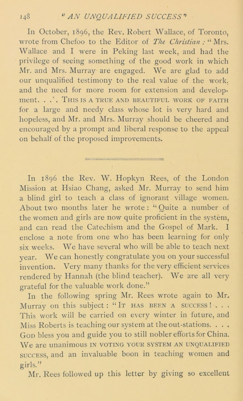 In October, 1896, the Rev. Robert Wallace, of Toronto, wrote from Chefoo to the Editor of The Christian ; “ Mrs. Wallace and I were in Peking last week, and had the privilege of seeing something of the good work in which Mr. and Mrs. Murray are engaged. We are glad to add our unqualified testimony to the real value of the work, and the need for more room for extension and develop- ment. . .\ This IS A TRUE AND BEAUTIFUL WORK OF FAITH for a large and needy class whose lot is very hard and hopeless, and Mr. and Mrs. Murray should be cheered and encouraged by a prompt and liberal response to the appeal on behalf of the proposed improvements. In 1896 the Rev. W. Hopkyn Rees, of the London Mission at Hsiao Chang, asked Mr. Murray to send him a blind girl to teach a class of ignorant village women. About two months later he wrote : “ Quite a number of the women and girls are now quite proficient in the system, and can read the Catechism and the Gospel of Mark. I enclose a note from one who has been learning for only six weeks. We have several who will be able to teach next year. We can honestly congratulate you on your successful invention. Very many thanks for the very efficient services rendered by Hannah (the blind teacher). We are all very grateful for the valuable work done.” O In the following spring Mr. Rees wrote again to Mr. Murray on this subject: “It has been a success! . . . This work will be carried on every winter in future, and Miss Roberts is teaching our system at the out-stations. . . . Gon bless you and guide you to still nobler efforts for China. We are unanimous in voting your system an unqualified success, and an invaluable boon in teaching women and girls.” Mr. Rees followed up this letter by giving so excellent