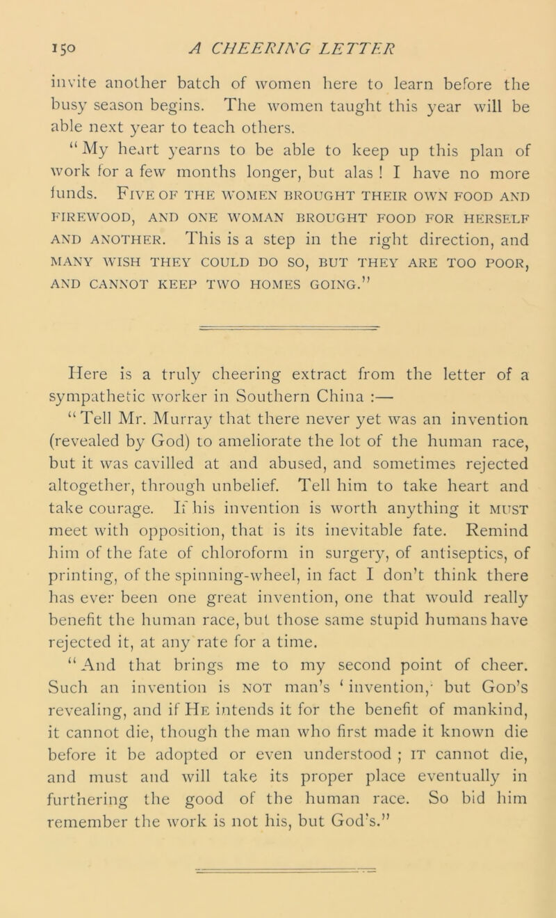 invite another batch of women here to learn before the busy season begins. The women taught this year will be able next year to teach others. “ My heart yearns to be able to keep up this plan of work tor a few months longer, but alas ! I have no more binds. Five of the women brought their own food and FIREWOOD, AND ONE WOMAN BROUGHT FOOD FOR HERSELF and another. This is a step in the right direction, and MANY WISH THEY COULD DO SO, BUT THEY ARE TOO POOR, AND CANNOT KEEP TWO HOMES GOING.” Here is a truly cheering extract from the letter of a sympathetic worker in Southern China :— “Tell Mr. Murray that there never yet was an invention (revealed by God) to ameliorate the lot of the human race, but it was cavilled at and abused, and sometimes rejected altogether, through unbelief. Tell him to take heart and take courage. If his invention is worth anything it must meet with opposition, that is its inevitable fate. Remind him of the fate of chloroform in surgery, of antiseptics, of printing, of the spinning-wheel, in fact I don’t think there has ever been one great invention, one that would really benefit the human race, but those same stupid humans have rejected it, at any rate for a time. “ And that brings me to my second point of cheer. Such an invention is not man’s 1 invention,- but God’s revealing, and if He intends it for the benefit of mankind, it cannot die, though the man who first made it known die before it be adopted or even understood ; it cannot die, and must and will take its proper place eventually in furthering the good of the human race. So bid him remember the work is not his, but God’s.”