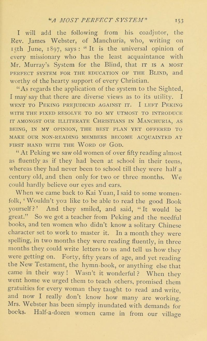 UA MOST PERFECT SYSTEM I will add the following from his coadjutor, the Rev. James Webster, of Manchuria, who, writing on 15th June, 1897, says : “ It is the universal opinion of every missionary who has the least acquaintance with Mr. Murray's System for the Blind, that it is a most perfect system for the education of the Blind, and worthy of the hearty support of every Christian. “As regards the application of the system to the Sighted, I may say that there are diverse views as to its utility. I went to Peking prejudiced against it. I left Peking WITH THE FIXED RESOLVE TO DO MY UTMOST TO INTRODUCE IT AMONGST OUR ILLITERATE CHRISTIANS IN MANCHURIA, AS BEING, IN MY OPINION, THE BEST PLAN YET OFFERED TO MAKE OUR NON-READING MEMBERS BECOME ACQUAINTED AT FIRST HAND WITH THE WORD OF GOD. “ At Peking we saw old women of over fifty reading almost as fluently as if they had been at school in their teens, whereas they had never been to school till they were half a century old, and then only for two or three months. We could hardly believe our eyes and ears. When we came back to Kai Yuan, I said to some women- folk, ‘ Wouldn’t you like to be able to read the good Book yourself?’ And they smiled, and said, “It would be great.” So we got a teacher from Peking and the needful books, and ten women who didn’t know a solitary Chinese character set to work to master it. In a month they were spelling, in two months they were reading fluently, in three months they could write letters to us and tell us how they were getting on. Forty, fifty years of age, and yet reading the New Testament, the hymn-book, or anything else that came in their way ! Wasn’t it wonderful ? When they went home we urged them to teach others, promised them gratuities for every woman they taught to read and write, and now I really don’t know how many are working. Mrs. Webster has been simply inundated with demands for bocks. Half-a-dozen women came in from our village