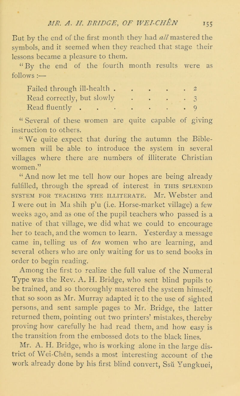 But by the end of the first month they had nil mastered the symbols, and it seemed when they reached that stage their lessons became a pleasure to them. “ By the end of the fourth month results were as follows :— Failed through ill-health . . . . .2 Read correctly, but slowly . . . .3 Read fluently ....... 9 “ Several of these women are quite capable of giving instruction to others. “ We quite expect that during the autumn the Bible- women will be able to introduce the system in several villages where there are numbers of illiterate Christian women.” “ And now let me tell how our hopes are being already fulfilled, through the spread of interest in this splendid system for teaching the illiterate. Mr. Webster and I were out in Ma shih p’u (i.e. Horse-market village) a few weeks ago, and as one of the pupil teachers who passed is a native of that village, we did what we could to encourage her to teach, and the women to learn. Yesterday a message came in, telling us of ten women who are learning, and several others who are only waiting for us to send books in order to begin reading-. Among the first to realize the full value of the Numeral Type was the Rev. A. H. Bridge, who sent blind pupils to be trained, and so thoroughly mastered the system himself, that so soon as Mr. Murray adapted it to the use of sighted persons, and sent sample pages to Mr. Bridge, the latter returned them, pointing out two printers’ mistakes, thereby proving how carefully he had read them, and how easy is the transition from the embossed dots to the black lines. Mr. A. H. Bridge, who is working alone in the large dis- trict of Wei-Chen, sends a most interesting account of the work already done by his first blind convert, Ssii Yungkuei,
