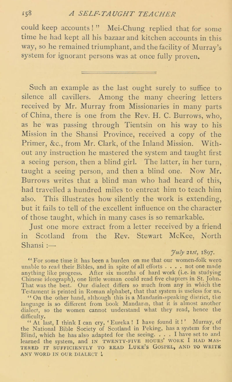 could keep accounts ! ” Mei-Chung replied that for some time he had kept all his bazaar and kitchen accounts in this way, so he remained triumphant, and the facility of Murray’s system for ignorant persons was at once fully proven. Such an example as the last ought surely to suffice to silence all cavillers. Among the many cheering letters received by Mr. Murray from Missionaries in many parts of China, there is one from the Rev. H. C. Burrows, who, as he was passing through Tientsin on his way to his Mission in the Shansi Province, received a copy of the Primer, &c., from Mr. Clark, of the Inland Mission. With- out any instruction he mastered the system and taught first a seeing person, then a blind girl. The latter, in her turn, taught a seeing person, and then a blind one. Now Mr. Burrows writes that a blind man who had heard of this, had travelled a hundred miles to entreat him to teach him also. This illustrates how silently the work is extending, but it fails to tell of the excellent influence on the character of those taught, which in many cases is so remarkable. Just one more extract from a letter received by a friend in Scotland from the Rev. Stewart McKee, North Shansi :—• July 2\?t, 1897. “ For some time it has been a burden on me that our women-folk wero unable to read their Bibles, and in spite of all efforts .... not one nnde anything like progress. After six months of hard work (i.e. in studying Chinese ideograph), one little woman could read five chapters in St. John. That was the best. Our dialect differs so much from any in which the Testament is printed in Roman alphabet, that that system is useless for us. “ On the other hand, although this is a Mandarin-speaking district, the language is so different from book Mandarin, that it is almost another dialect, so the women cannot understand what they read, hence the difficulty. “ At last, I think I can cry, ‘ Eureka ! I have found it ! ’ Murray, of the National Bible Society of Scotland in Peking, has a system for the Blind, which he has also adapted for the seeing. ... I have set to and learned the system, and in twenty-five hours’ work I had mas- tered IT SUFFICIENTLY TO READ LUKE’S GOSPEL, AND TO WRITE ANY WORD IN OUR DIALECT !,