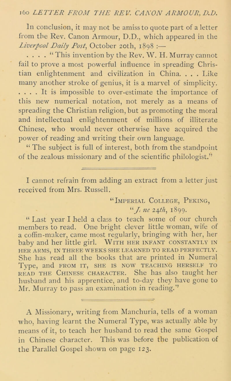 )6o LETTER FROM THE REV. CANON ARMOUR, D.D. In conclusion, it may not be amiss to quote part of a letter from the Rev. Canon Armour, D.D., which appeared in the Liverpool Daily Dosl, October 20th, 1898 :— .... “ This invention by the Rev. W. H. Murray cannot fail to prove a most powerful influence in spreading Chris- tian enlightenment and civilization in China. . . . Like many another stroke of genius, it is a marvel of simplicity. . ... It is impossible to over-estimate the importance of this new numerical notation, not merely as a means of spreading the Christian religion, but as promoting the moral and intellectual enlightenment of millions of illiterate Chinese, who would never otherwise have acquired the power of reading and writing their own language. “ The subject is full of interest, both from the standpoint of the zealous missionary and of the scientific philologist.” I cannot refrain from adding an extract from a letter just received from Mrs. Russell. “Imperial College, Peking, “/ ne 2\tli, 1899. “ Last year I held a class to teach some of our church members to read. One bright clever little woman, wife of a coffin-maker, came most regularly, bringing with her, her baby and her little girl. With her infant constantly in HER ARMS, IN THREE WEEKS SHE LEARNED TO READ PERFECTLY. She has read all the books that are printed in Numeral Type, and from it, she is now teaching herself to read the Chinese character. She has also taught her husband and his apprentice, and to-day they have gone to Mr. Murray to pass an examination in reading.” A Missionary, writing from Manchuria, tells of a woman who, having learnt the Numeral Type, was actually able by means of it, to teach her husband to read the same Gospel in Chinese character. This was before the publication of the Parallel Gospel shown on page 123.