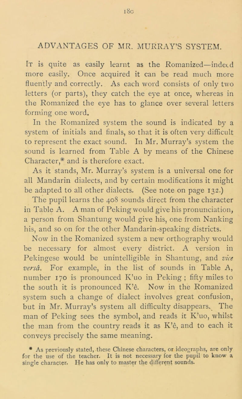 18c ADVANTAGES OF MR. MURRAY’S SYSTEM. [t is quite as easily learnt as the Romanized—indeed more easily. Once acquired it can be read much more fluently and correctly. As each word consists of only two letters (or parts), they catch the eye at once, whereas in the Romanized the eye has to glance over several letters forming one word. In the Romanized system the sound is indicated by a system of initials and finals, so that it is often very difficult to represent the exact sound. In Mr. Murray’s system the sound is learned from Table A by means of the Chinese Character,* and is therefore exact. As it stands, Mr. Murray’s system is a universal one for all Mandarin dialects, and by certain modifications it might be adapted to all other dialects. (See note on page 132.) The pupil learns the 408 sounds direct from the character in Table A. A man of Peking would give his pronunciation, a person from Shantung would give his, one from Nanking his, and so on for the other Mandarin-speaking districts. Now in the Romanized system a new orthography would be necessary for almost every district. A version in Pekingese would be unintelligible in Shantung, and vice versa. For example, in the list of sounds in Table A, number 170 is pronounced K’uo in Peking ; fifty miles to the south it is pronounced K’e. Now in the Romanized system such a change of dialect involves great confusion, but in Mr. Murray’s system all difficulty disappears.. The man of Peking sees the symbol, and reads it K’uo, whilst the man from the country reads it as K’e, and to each it conveys precisely the same meaning. * As previously stated, these Chinese characters, or ideographs, are only for the use of the teacher. It is not necessary for the pupil to know a single character. He has only to master the different sounds.
