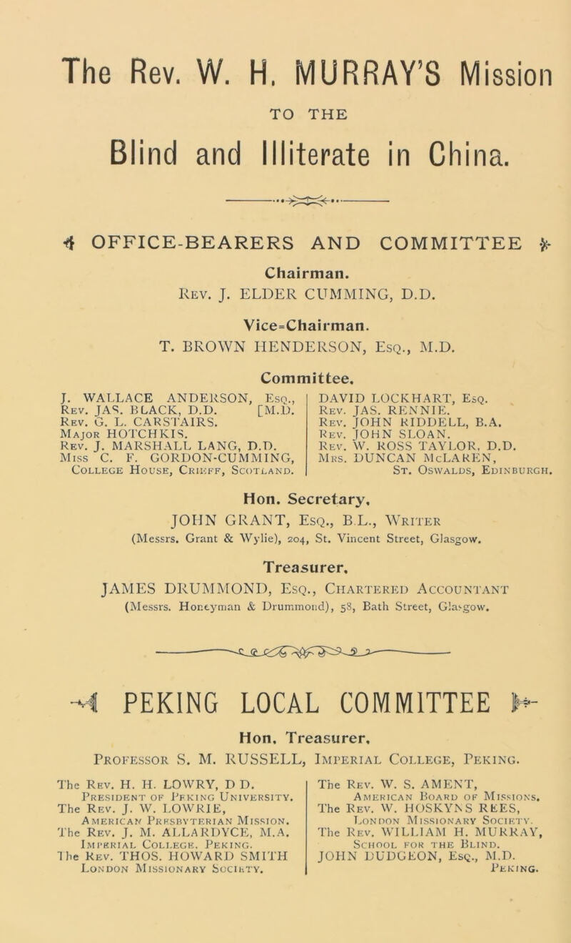 The Rev. W. H, MURRAY’S Mission Blind and TO THE Illiterate in China. 4 OFFICE-BEARERS AND COMMITTEE *- Chairman. Rev. J. ELDER CUMMING, D.D. Vice=Chairman. T. BROWN HENDERSON, Esq., M.D. Committee. J. WALLACE ANDERSON, Esq., Rev. JAS. BLACK, D.D. [M.D. Rev. G. L. CARSTAIRS. Major HOTCHKIS. Rev. J. MARSHALL LANG, D.D. Miss C. F. GORDON-CUMMING, College House, Crieff, Scotland. DAVID LOCKHART, Esq. Rev. JAS. RENNIE. Rev. JOHN RIDDELL, B.A. Rev. IOHN SLOAN. Rev. W. ROSS TAYLOR. D.D. Mrs. DUNCAN McLAREN, St. Oswalds, Edinburgh. Hoii. Secretary, JOHN GRANT, Esq., B E., Writer (Messrs. Grant & Wylie), 204, St. Vincent Street, Glasgow. Treasurer. JAMES DRUMMOND, Esq., Chartered Accountant (Messrs. Honey man & Drummond), 58, Bath Street, Glasgow. M PEKING LOCAL COMMITTEE h- Hon. Treasurer. Professor S. M. RUSSELL, The Rev. H. H. LOWRY, D D. President of Peking University. The Rev. J. W. LOWRIE, American Prrsbvterian Mission. The Rev. J. M. ALLARDYCE, M.A. Imperial College. Peking. The Rev. THOS. HOWARD SMITH London Missionary Society. Imperial College, Peking. The Rev. W. S. AMENT, American Board of Missions. The Rev. W. HOSKYNS REES, London Missionary Society. The Rev. WILLIAM H. MURRAY, School fok the Blind. JOHN DUDGEON, Esq., M.D. Peking.